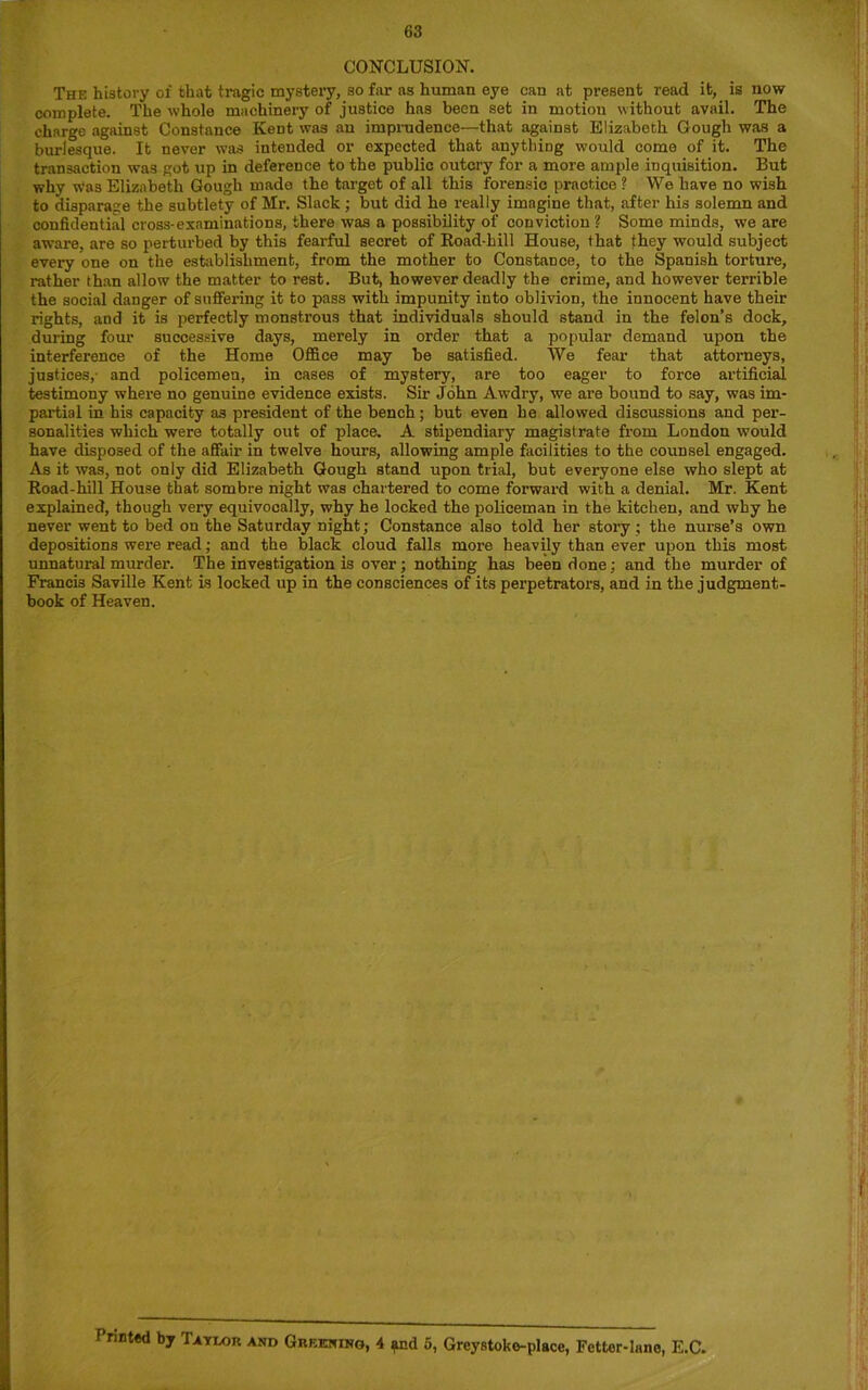 CONCLUSION. The history of that tragic mystery, so far as human eye can at present read it, is now complete. The whole machinery of justice has been set in motion without avail. The charge against Constance Kent was an imprudence—that against Elizabeth Gough was a burlesque. It never was intended or expected that anything would come of it. The transaction was got up in deference to the public outcry for a more ample inquisition. But why was Elizabeth Gough made the target of all this forensic practice ? We have no wish to disparage the subtlety of Mr. Slack ; but did he really imagine that, after his solemn and confidential cross-examinations, there was a possibility of conviction ? Some minds, we are aware, are so perturbed by this fearful secret of Road-hill House, that they would subject every one on the establishment, from the mother to Constance, to the Spanish torture, rather than allow the matter to rest. But, however deadly the crime, and however terrible the social danger of suffering it to pass with impunity into oblivion, the innocent have their rights, and it is perfectly monstrous that individuals should stand in the felon’s dock, during four successive days, merely in order that a popular demand upon the interference of the Home Office may be satisfied. We fear that attorneys, justices, and policemen, in cases of mystery, are too eager to force artificial testimony where no genuine evidence exists. Sir John Awdry, we are bound to say, was im- partial in his capacity as president of the bench; but even he allowed discussions and per- sonalities which were totally out of place. A stipendiary magistrate from London would have disposed of the affair in twelve hours, allowing ample facilities to the counsel engaged. As it was, not only did Elizabeth Gough stand upon trial, but everyone else who slept at Road-hill House that sombre night was chartered to come forward with a denial. Mr. Kent explained, though very equivocally, why he locked the policeman in the kitchen, and why he never went to bed on the Saturday night; Constance also told her story; the nurse’s own depositions were read; and the black cloud falls more heavily than ever upon this most unnatural murder. The investigation is over; nothing has been done; and the murder of Francis Saville Kent is locked up in the consciences of its perpetrators, and in the judgment- book of Heaven. Printed by Tavdor and Greening, 4 and 5, Greystoko-place, Fetter-lane, E.C.