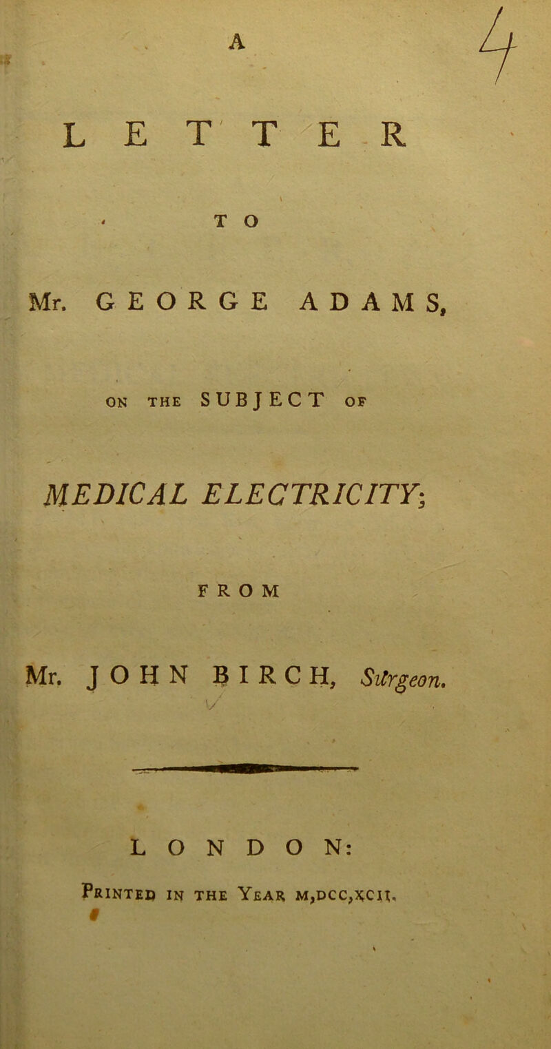 A LETTER \ * T O Mr. GEORGE ADAMS, ON THE SUBJECT OF MEDICAL ELECTRICITY FROM Mr. JOHN BIRCH, Sitrgeon. v/ LONDON: Printed in the Year m,dcc,x;cu, V* »