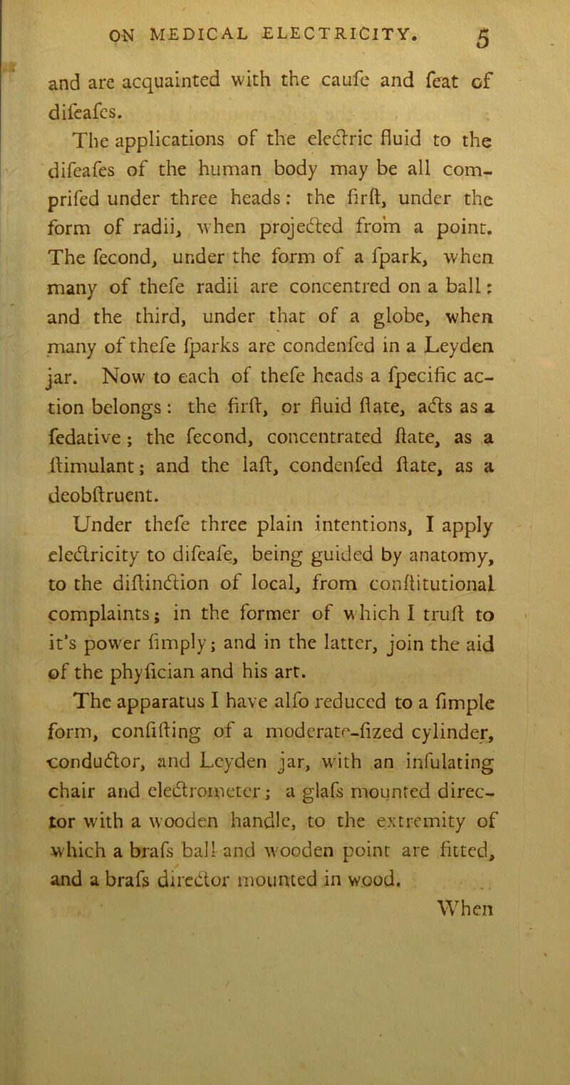 and are acquainted with the caufe and feat of difeafes. The applications of the eledric fluid to the difeafes of the human body may be all com- prifed under three heads: the firft, under the form of radii, when projected from a point. The fecond, under the form of a fpark, when many of thefe radii are concentred on a ball: and the third, under that of a globe, when many of thefe fparks are condenfcd in a Leyden jar. Now to each of thefe heads a fpecific ac- tion belongs: the firft, or fluid flate, acfts as a fedative; the fecond, concentrated ftate, as a ftimulant; and the laft, condenfed ftate, as a deobftruent. Under thefe three plain intentions, I apply eledricity to difeafe, being guided by anatomy, to the diftindion of local, from conftitutional complaints; in the former of which I truft to it’s power Amply; and in the latter, join the aid of the phyfician and his art. The apparatus I have alfo reduced to a Ample form, confifting of a moderate-fized cylinder, condudor, and Leyden jar, with an infulating chair and eledrometer; a glafs mounted direc- tor with a wooden handle, to the extremity of which a brafs ball and wooden point are fitted, and a brafs diredor mounted in wood. When