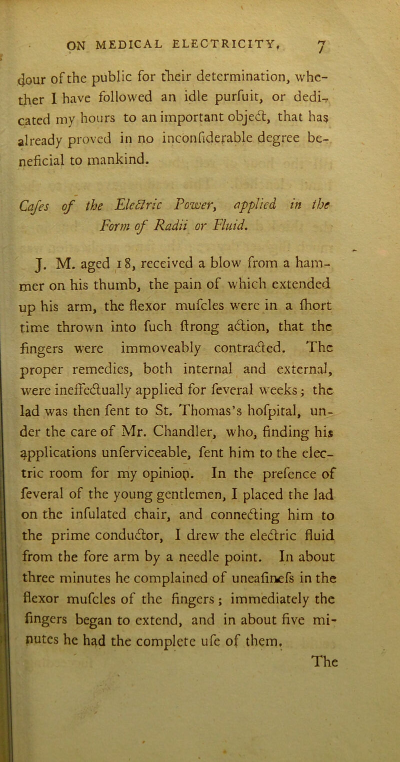 4our of the public for their determination, whe- ther I have followed an idle purfuit, or dedi- cated my hours to an important object, that has already proved in no inconftderable degree be- neficial to mankind. Cafes of the Electric Power, applied in the Form of Radii or Fluid. J. M. aged 18, received a blow from a ham- mer on his thumb, the pain of which extended up his arm, the flexor mufcles were in a fhort time thrown into fuch ftrong ation, that the fingers were immoveably contracted. The proper remedies, both internal and external, were ineffectually applied for fcveral weeks; the lad was then fent to St. Thomas’s hofpital, un- der the care of Mr. Chandler, who, finding his applications unferviceable, fent him to the elec- tric room for my opinio;]. In the prefence of feveral of the young gentlemen, I placed the lad on the infulated chair, and connecting him to the prime conductor, I drew the electric fluid from the fore arm by a needle point. In about three minutes he complained of uneafinefs in the flexor mufcles of the fingers; immediately the fingers began to extend, and in about five mi- nutes he had the complete ufe of them. The