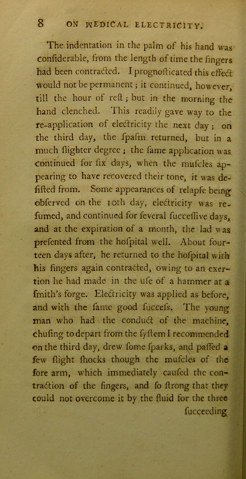 The indentation in the palm of his hand was confiderable, from the length of time the fingers had been contracted. I prognofticated this effect would not be permanent; it continued, however, till the hour of reft ; but in the morning the hand clenched. 1 his readily gave way to the re-application of electricity the next day; on the third day, the fpafm returned, but in a much flighter degree j the fame application was. Continued for fix days, when the mufcles ap- pearing to have recovered their tone, it was de- fifted from. Some appearances of relapfe being obferved on the ioth day, electricity was re- fumed, and continued for feveral fucceftive days, and at the expiration of a month, the lad w as prefented from the hofpital well. About four- teen days after, he returned to the hofpital with his fingers again contracted, owing to an exer- tion he had made in the ufe of a hammer at a fmith’s forge. Electricity was applied as before, and with the fame good fuccefs. The young man who had the conduct of the machine, chufing to depart from the fyftem I recommended on the third day, drew fome fparks, and paffed a few flight fhocks though the mufcles of the fore arm, which immediately caufed the con- traction of the fingers, and fo flrong that they could not overcome it by the fluid for the three fucceeding