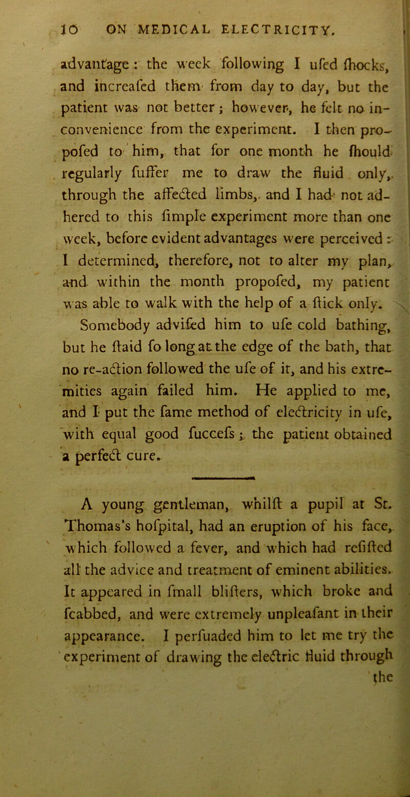 advantage : the week following I ufed Ihocks, and increaled them from day to day, but the patient was not better ; however, he felt no in- convenience from the experiment. I then pro- pofed to him, that for one month he fhould regularly fuffer me to draw the fluid only,, through the affeCted limbs,, and I had- not ad- hered to this Ample experiment more than one week, before evident advantages were perceived: I determined, therefore, not to alter my plan, and within the month propofed, my patient was able to walk with the help of a flick only. Somebody advifed him to ufe cold bathing, but he ftaid fo long at the edge of the bath, that no re-aCtion followed the ufe of it, and his extre- mities again failed him. He applied to me, and I put the fame method of electricity in ufe, with equal good fuccefsthe patient obtained a perfedt cure. A young gentleman, w’nilft a pupil at Sr. Thomas’s hofpital, had an eruption of his face, which followed a fever, and which had refilled all the advice and treatment of eminent abilities. It appeared in fmall bliflers, which broke and fcabbed, and were extremely unpleafant in their appearance. I perfuaded him to let me try the experiment of draw ing the eleCtric fluid through the