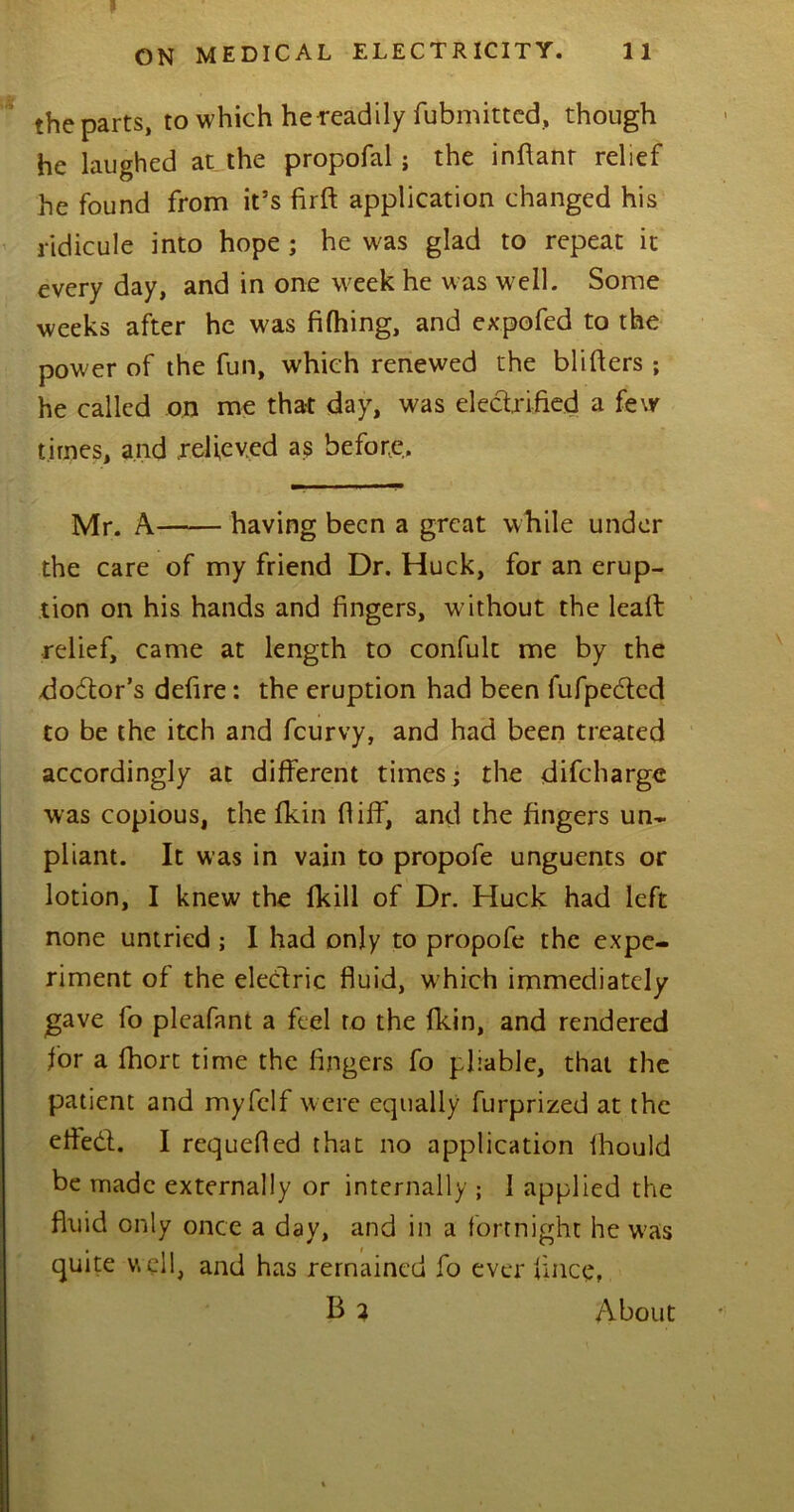 p ON MEDICAL ELECTRICITY. 11 the parts, to which he readily fubmitted, though he laughed at the propofal; the inflanr relief he found from if s firft application changed his ridicule into hope ; he was glad to repeat it every day, and in one week he was well. Some weeks after he was fifhing, and expofed to the power of the fun, which renewed the blitters; he called on me that day, was electrified a few times, and relieved as before. Mr. A having been a great while under the care of my friend Dr. Huck, for an erup- tion on his hands and fingers, w ithout the leaft relief, came at length to confult me by the dodor’s defire: the eruption had been fufpected to be the itch and fcurvy, and had been treated accordingly at different times; the difcharge was copious, the fkin (I iff, and the fingers un- pliant. It was in vain to propofe unguents or lotion, I knew the (kill of Dr. Huck had left none untried ; I had only to propofe the expe- riment of the electric fluid, which immediately gave fo pleafant a feel to the fkin, and rendered for a fhort time the fingers fo pliable, that the patient and myfclf were equally furprized at the efied. I requefied that no application ihould be made externally or internally ; I applied the fluid only once a day, and in a fortnight he was quite well, and has remained fo ever fince, B 2 About