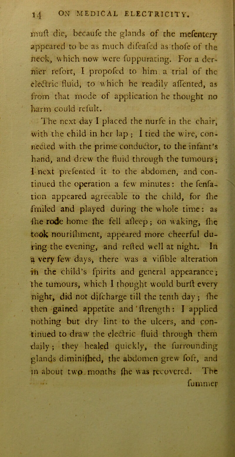 inuft die, becaufe the glands of the mefentery appeared to be as much difeafed as thofe of the neck, which now were fuppurating. For a der- nier refort, I propofed to him a trial of the electric fluid, to which he readilv aflented, as i * from that mode of application he thought no harm could refult. The next day I placed the nurfe in the chair, with the child in her lap ; I tied the wire, con- nected with the prime conductor, to the infant’s hand, and drew the fluid through the tumours; I next presented it to the abdomen, and con- tinued the operation a few minutes: the fenfa- tion appeared agreeable to the child, for fhe fmiled and played during the whole time: as fhe rode home fhe fell afleep; on waking, fhe took nourifhment, appeared more cheerful du- ring the evening, and refled well at night. In a very fewr days, there was a vifible alteration in the child’s fpirits and general appearance; the tumours, w hich I thought would burfl every night, did not difeharge till the tenth day ; fhe then gained appetite and'ftrength: I applied nothing but dry lint to the ulcers, and con- tinued to draw the elecflric fluid through them daily; they healed quickly, the furrounding glands diminifhed, the abdomen grew fofr, and in about two months fhe was recovered. The fummer