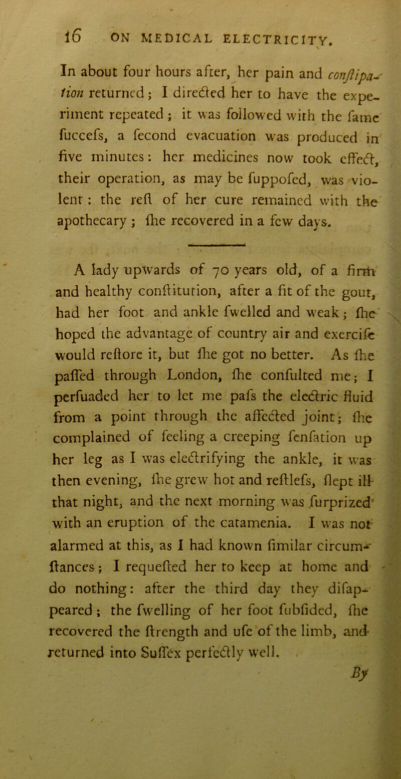\ In about four hours after, her pain and conflipa- lion returned ; I direded her to have the expe- riment repeated ; it was followed with the fame fuccefs, a fecond evacuation was produced in five minutes: her medicines now took effed, their operation, as may be fuppofed, was vio- lent : the red of her cure remained with the apothecary ; fhe recovered in a few days. A lady upwards of 70 years old, of a firm and healthy conftiturion, after a fit of the gout, had her foot and ankle fwelled and weak; fhe hoped the advantage of country air and exercife would relfore it, but file got no better. As die paffed through London, fhe confulted me; I perfuaded her to let me pafs the eledric fluid from a point through the afleded joint; die complained of feeling a creeping fenfation up her leg as I was eledrifying the ankle, it was then evening, die grew hot and redlefs, dept ill that night, and the next morning was furprized with an eruption of the catamenia. I was not alarmed at this, as I had known dmilar circum^' fiances; I requeded her to keep at home and do nothing: after the third day they difap- peared; the fwelling of her foot fubfided, die recovered the ftrength and ufe of the limb, and- returned into Suflex perfedly well. By
