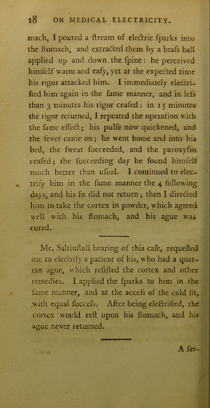 mach, I poured a ftrcam of eledric fparks into the ftomach, and extraded them by a brafs ball applied up and down the fpine: he perceived himfelf warm and eafy, yet at the expected time his rigor attacked him. I immediately electri- fied him again in the fame manner, and in lefs than 3 minutes his rigor ceafed : in 15 minutes the rigor returned, I repeated the operation with the fame effed; his pulfe now quickened, and the fever came on ; he went home and into his bed, the fweat fucceeded, and the paroxyfm ceafed; the fucceeding day he found himfelf much better than ufuah I continued to elec- trify him in the fame manner the 4 following days, and his fit did not return; then I direded him to take the cortex in powder, which agreed well with his ftomach, and his ague was cured. Mr. Saltinftall hearing of this cafe, requeued me to eledrify a patient of his, w ho had a quar- tan ague, which refilled the cortex and other remedies. I applied the fparks to him in the t fame manner, and at the accefs of the cold fit, with equal fuccefs. After being eledrified, the cortex' would reft upon his ftomach, and his ague never returned. A feF-