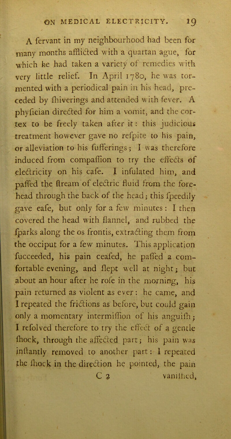 * A fervant in my neighbourhood had been for many months afflicted with a quartan ague, for which he had taken a variety of remedies with very little relief. In April 1780, he was tor- mented with a periodical pain in. his head, pre- ceded by fhiverings and attended with fever. A phyfician directed for him a vomit, and the cor- tex to be freely taken after it: this judicious treatment however gave no refpite to his pain, or alleviation to his fufferings; I was therefore induced from compaffion to try the effeCts of electricity on his cafe. I infulated him, and paffed the ftream of eleCtric fluid from the fore- head through the back of the headj this fpeedily gave eafe, but only for a few minutes: I then covered the head with flannel, and rubbed the fparks along the os frontis, extracting them from the occiput for a few minutes. This application fucceeded, his pain ceafed, he palled a com- fortable evening, and flept well at night; but about an hour after he rofe in the morning, his pain returned as violent as ever: he came, and I repeated the frictions as before, but could gain only a momentary intermifTion of his anguifh; I refolved therefore to try the efreCt of a gentle fhock, through the afFeCted part; his pain was jnltantly removed to another part: I repeated the fhock in the direction he pointed, the pain C 2 vanilhed, (