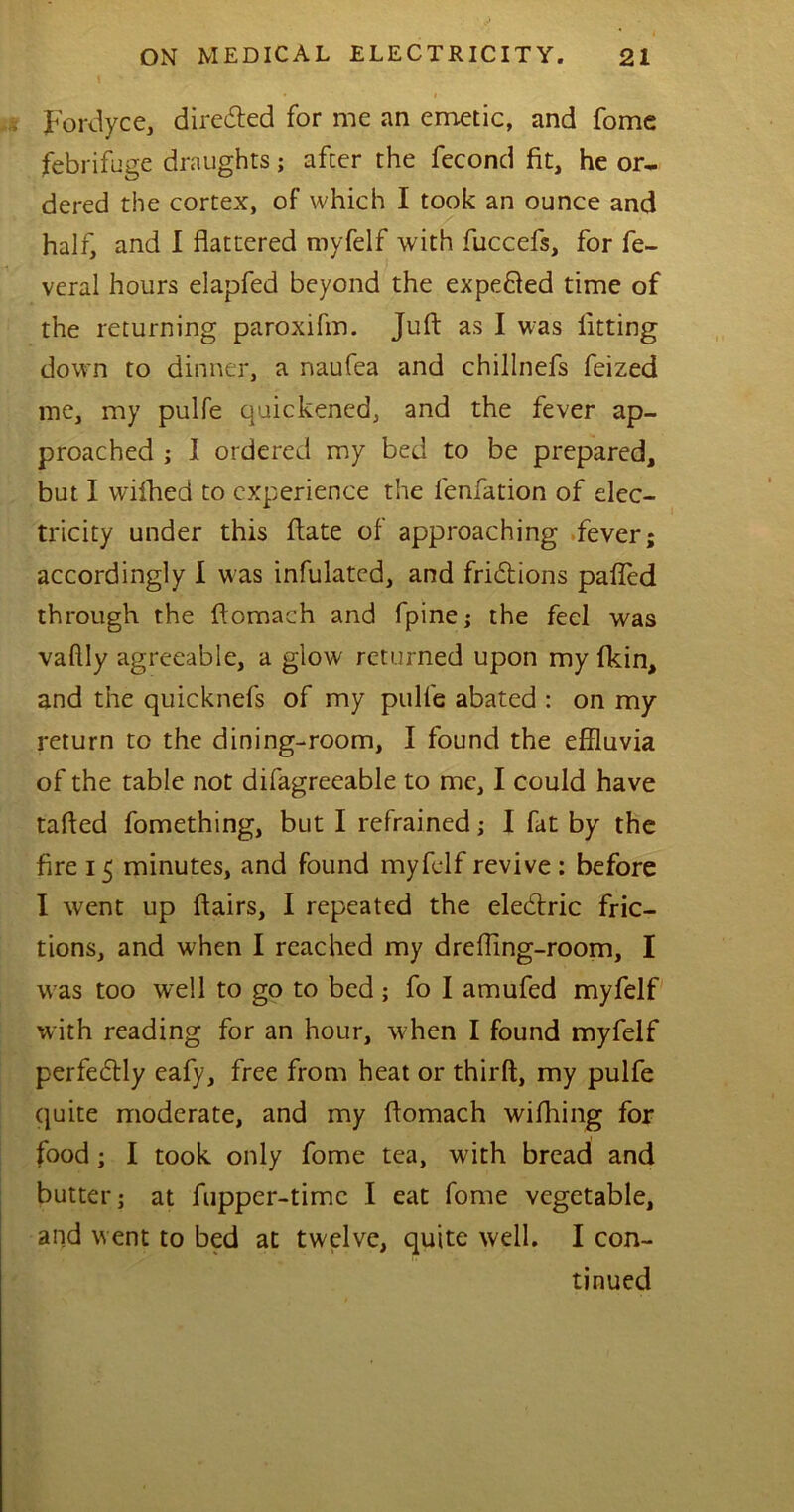 Fordyce, directed for me an emetic, and fome febrifuge draughts; after the fecond fit, he or- dered the cortex, of which I took an ounce and half, and I flattered myfelf with fuccefs, for fe- veral hours elapfed beyond the expefted time of the returning paroxifm. Juft as I was fitting down to dinner, a naufea and chillnefs feized me, my pulfe quickened,, and the fever ap- proached ; I ordered my bed to be prepared, but I wifhed to experience the lenfation of elec- tricity under this fiate of approaching fever; accordingly I was infulatcd, and fri&ions palled through the flomach and fpine; the feel was vaffly agreeable, a glow returned upon my fkin, and the quicknefs of my pulfe abated : on my return to the dining-room, I found the effluvia of the table not difagreeable to me, I could have tafted fomething, but I refrained; I fat by the fire 15 minutes, and found myfelf revive : before I went up flairs, I repeated the elecflric fric- tions, and when I reached my dreffing-room, I was too w~e!l to go to bed ; fo I amufed myfelf with reading for an hour, when I found myfelf perfectly eafy, free from heat or thirft, my pulfe quite moderate, and my flomach wifhing for food; I took only fome tea, with bread and butter; at fupper-time I eat fome vegetable, and went to bed at twelve, quite well. I con- tinued