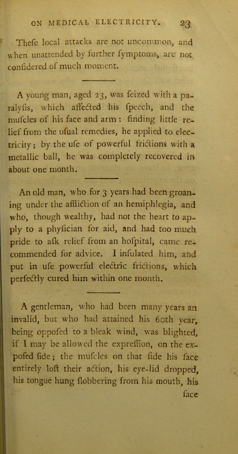 Thefe local attacks are not uncommon, and when unattended by further fymptoms, are not confidered of much moment. A young man, aged 23, was feized with a pa- ralyfis, which affedted his fpeech, and the mufcles of his face and arm : finding little re- lief from the ufual remedies, he applied to elec- tricity ; by the ufe of powerful fridlions with a metallic ball, he was completely recovered in about one month. An old man, who for 3 years had been groan- ing under the affliction of an hemiphlegia, and who, though wealthy, had not the heart to ap- ply to a phyfician for aid, and had too much pride to afk relief from an hofpital, came re- commended for advice. I infulated him, and put in ufe powerful eledtric fridlions, which perfectly cured him within one month. A gentleman, who had been many years an invalid, but who had attained his 60th vear. being oppofed to a bleak wind, was blighted, if I may be allow ed the expreffion, on the ex- pofed fide; the mufcles on that fide his face entirely loft their adtion, his eye-lid dropped, his tongue hung flobbering from his mouth, his face