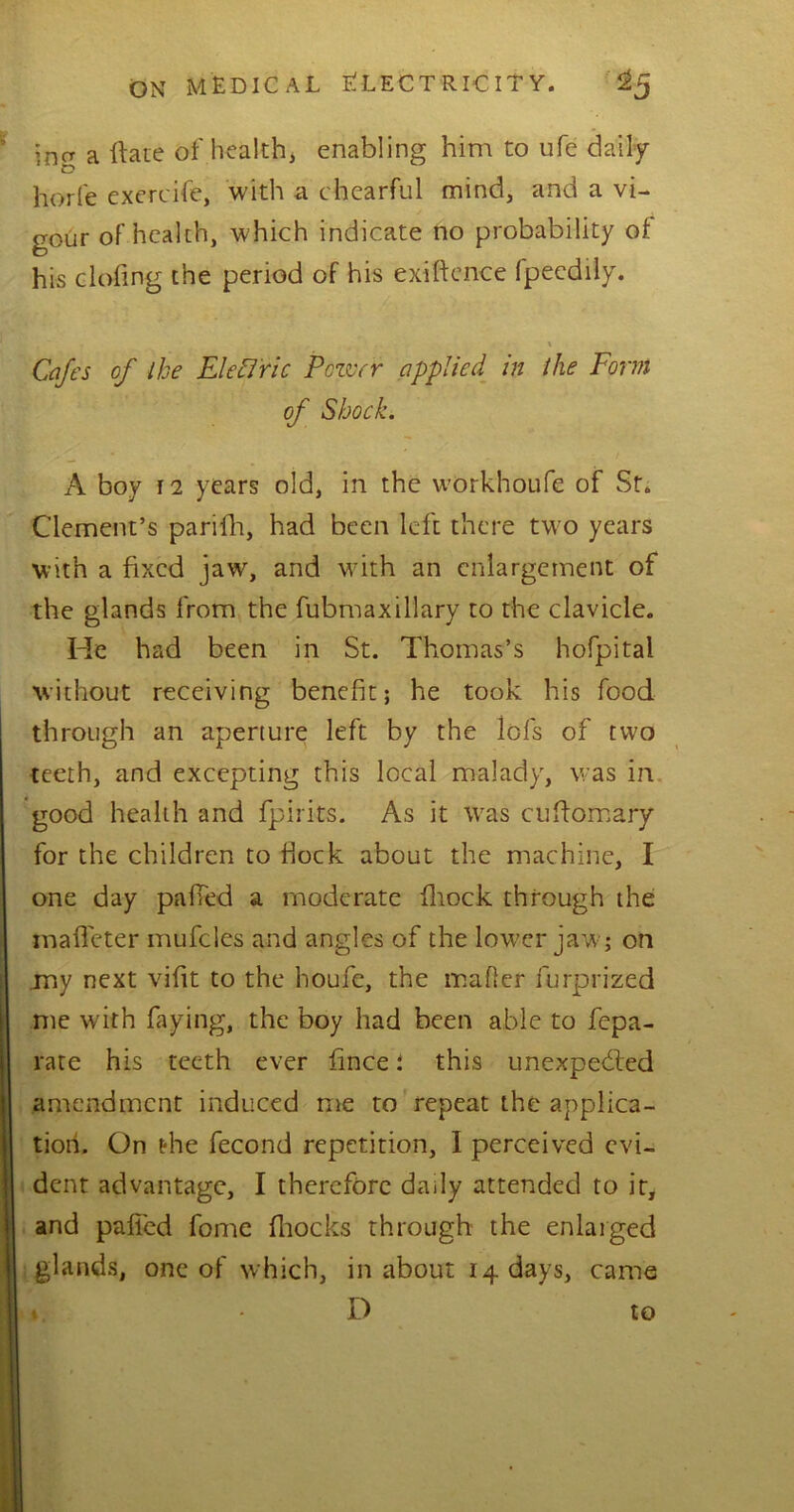 ;na a Rate of health, enabling him to ufe daily horfe exercife, with a chearful mind, and a vi- gour of health, which indicate no probability of his doling the period of his exiftence fpecdily. % Cafes of ike Electric Pettyr applied in the Form of Shock. A boy 12 years old, in the workhoufe of St. Clement’s parifh, had been left there two years with a fixed jaw, and with an enlargement of the glands from the fubmaxillary to the clavicle. He had been in St. Thomas’s hofpital without receiving benefit; he took his food through an aperture left by the Iofs of two teeth, and excepting this local malady, was in good health and fpirits. As it was cuftomary for the children to flock about the machine, I one day palled a moderate fliock through the malfeter mufcles and angles of the lower jaw; on jny next vifit to the houfe, the mailer furprized me with faying, the boy had been able to fepa- rate his teeth ever fince; this unexpected amendment induced me to repeat the applica- tion. On the fecond repetition, I perceived evi- dent advantage, I therefore daily attended to it, and palled fome fhocks through the enlarged glands, one of which, in about 14 days, came ♦ D to