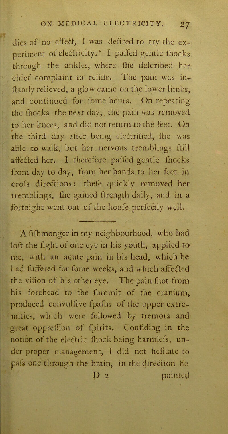 dies of no effeCt, 1 was defired to try the ex- periment of electricity. * I palled gentle fhocks through the ankles, where (he deferibed her chief complaint to relide. The pain was in- ftantly relieved, a glow came on the low er limbs, and continued for fome hours. On repeating the fhocks the next day, the pain was removed to her knees, and did not return to the feet. On t the third day after being electrified, fhe was able to walk, but her nervous tremblings hill affected her. 1 therefore palled gentle fhocks from day to day, from her hands to her feet in crofs directions: thefe quickly removed her tremblings, {he gained hrength daily, and in a fortnight went out of the houfe perfectly well. A fidimonger in my neighbourhood, who had loft the fight of one eye in his youth, applied tp me, with an acute pain in his head, which he 1 ad fuffered for fome weeks, and wffich affeCtcd the vilion of his other eye. The pain fhot from his forehead to the fummit of the cranium, produced convullive fpafm of the upper extre- mities, which were followed by tremors and great opprellion of fpirits. Confiding in the notion of the electric lliock being harnffefs, un- der proper management, I did not hclitate to pals one through the brain, in the direction lie D 2 pointed