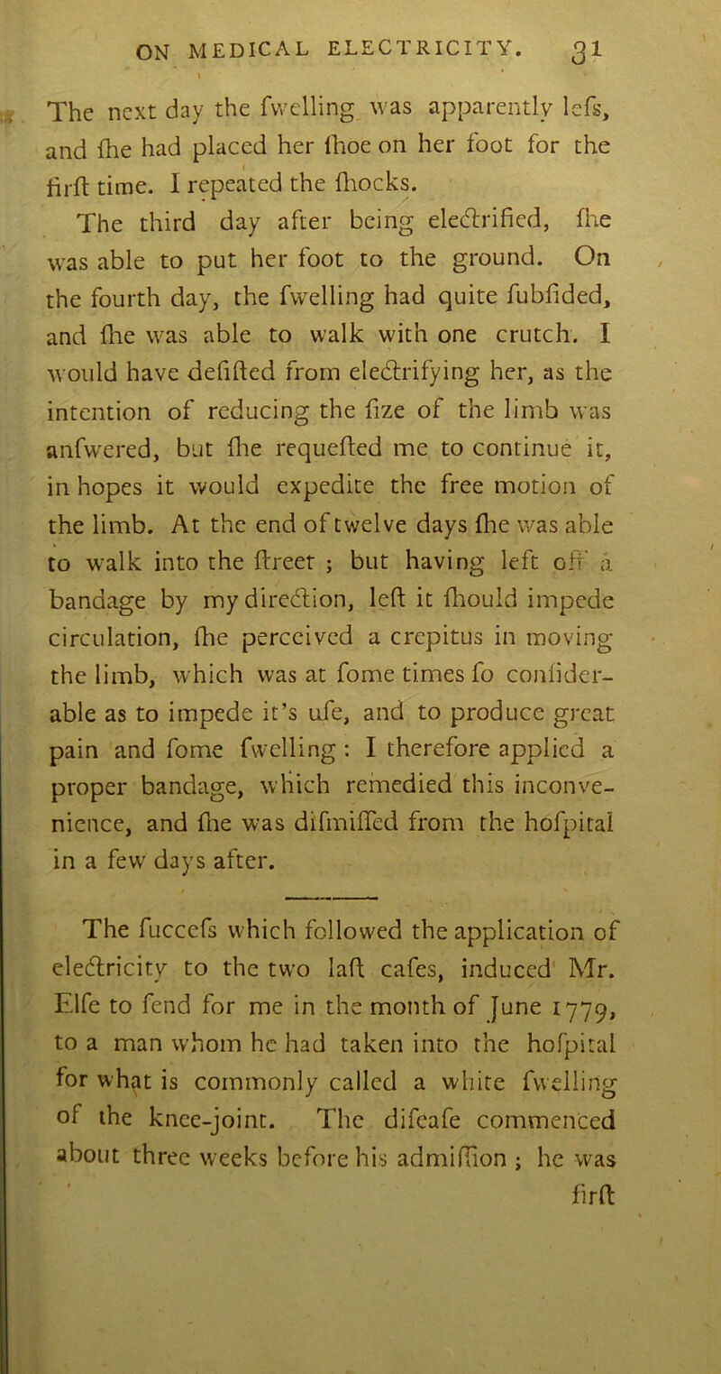 \ * The next day the fvvelling was apparently lefs, and fhe had placed her ihoe on her foot for the firft time. I repeated the fhocks. The third day after being eleCtrified, fhe was able to put her foot to the ground. On the fourth day, the fwelling had quite fubfided, and fhe was able to walk with one crutch. I would have deftfted from electrifying her, as the intention of reducing the fize of the limb was anfw'ered, but flue requeued me to continue it, in hopes it would expedite the free motion of the limb. At the end of twelve days (lie was able to walk into the ftreet ; but having left off a bandage by my direction, left it fhouid impede circulation, fhe perceived a crepitus in moving the limb, which was at fome times fo confider- able as to impede it’s ufe, and to produce great pain and fome fwelling: I therefore applied a proper bandage, which remedied this inconve- nience, and fhe was difmifted from the hofpital in a few days after. The fucccfs which followed the application of eleCtricity to the two laft cafes, induced Mr. Elfe to fend for me in the month of June 1779, to a man whom he had taken into the hofpital for what is commonly called a white fuelling of the knee-joint. The difeafe commenced about three weeks before his admiftion ; he was flrft