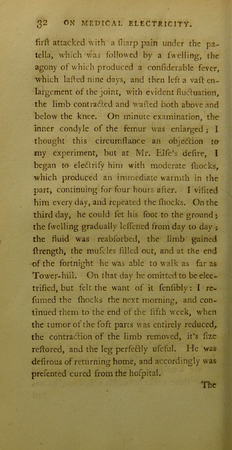 firft attacked with a (harp pain under the pa- tella, which was followed by a fuelling, the agony of which produced a confiderable fever, which lafted nine days, and then left a vaft en- largement of the joint, with evident fiuduarion, the limb contracted and wafted both above and below the knee. On minute examination, the inner condyle of the femur was enlarged ; I thought this circumftance an objection to any experiment, but at Mr. Elfe’s defire, I began to electrify him with moderate (hocks, which produced an immediate warmth in the part, continuing for four hours after. I vifited him every day, and repeated the fhocks. On the third day, he could fet his foot to the ground ; the fwelling gradually lefiened from day to day ; the fluid was reabforbed, the limb gained ftrength, the mufcles filled out, and at the end <of the fortnight he was able to walk as far as Tower-hill. On that day he omitted to be elec- trified, but felt the want of it fenfibly: I re- fumed the fhocks the next morning, and con- tinued them to the end of the fifth week, when the tumor of the foft parts was entirely reduced, the contraction of the limb removed, it’s fize reftored, and the leg perfeffly ufeful. He was defirous of returning home, and accordingly was prefented cured from the hofpital. The