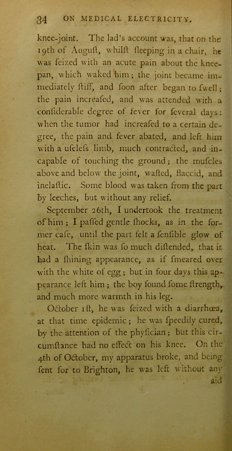 knee-joint. The lad’s account was, that on the 19th of Auguti, whilft beeping in a chair, ht was feizcd with an acute pain about the knee- pan, which waked him ; the joint became im- mediately ft iff, and foon after began to fwcll; the pain increafed, and was attended with a confidcrable degree of fever for feveral days: when the tumor had increafed to a certain de- gree, the pain and fever abated, and left him with a ufelefs limb, much contrabtcd, and in- capable of touching the ground; the muffles above and below the joint, wafted, flaccid, and inelaftic. Some blood was taken from the part by leeches, but without any relief. September 26th, I undertook the treatment of him; I paffed gentle fhocks, as in the for- mer cafe, until the part felt a fenfible glow of heat. The fkin was fo much biftended,. that it had a fhining appearance, as if fmeared over with the white of egg; but in four days this ap- pearance left him ; the boy found forne ftrength, and much more warmth in his leg. Obtober ift, he was feized with a diarrhoea, at that time epidemic; he was fpeedily cured, by the attention of the phyfician; but this cir- cumflance had no effebt on his knee. On the 4th of Obtober, my apparatus broke, and being fent for to Brighton, he was left without any , aid