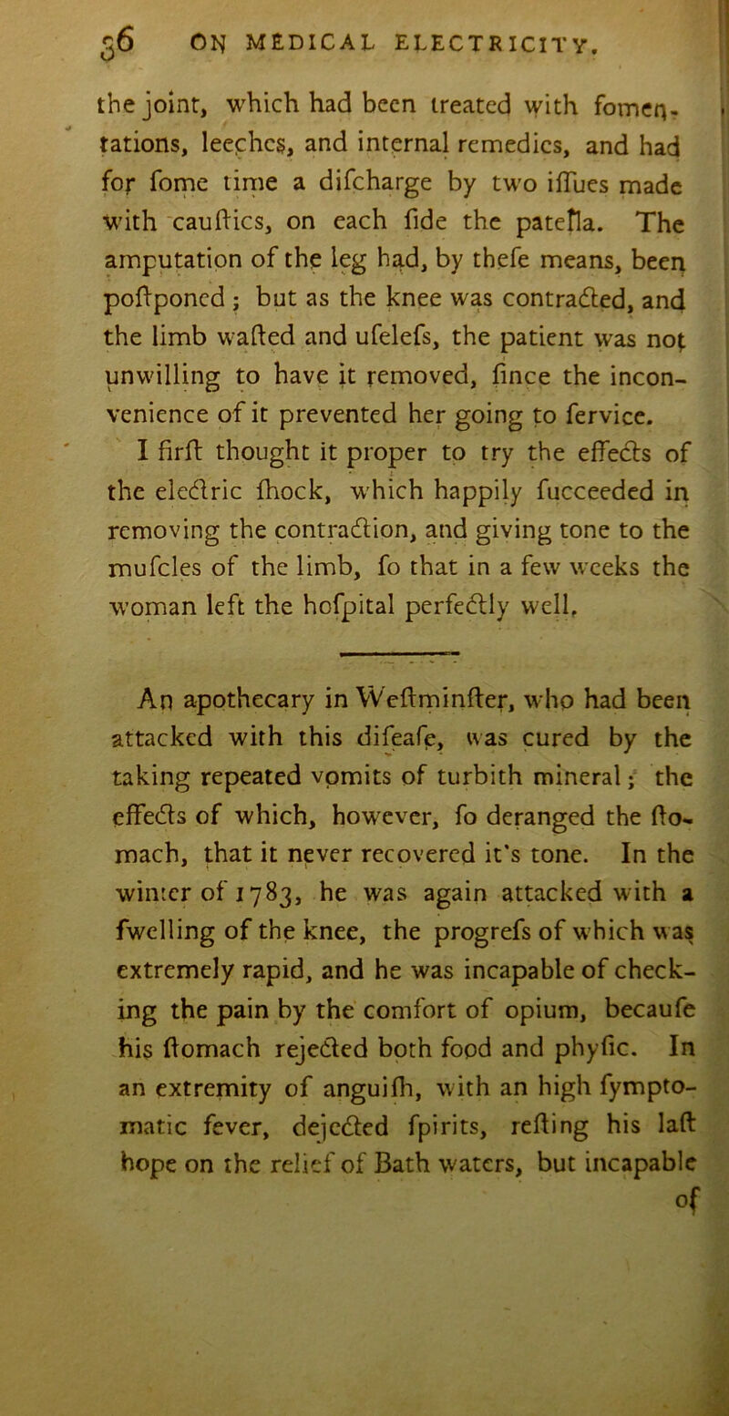 the joint, which had been treated with fomen- tations, leeches, and internal remedies, and had for fome time a difeharge by two iflues made with cauftics, on each fide the patefla. The amputation of the leg had, by thefe means, been poflponed ; but as the knee was contracted, and the limb wafted and ufelefs, the patient was nof. unwilling to have it removed, fince the incon- venience of it prevented her going to fervice. I firft: thought it proper to try the effects of the eleCtric fhock, which happily fucceeded in removing the contraction, and giving tone to the mufcles of the limb, fo that in a few weeks the woman left the hofpital perfectly well. An apothecary in Weftminfter, who had been attacked with this difeafe, was cured by the taking repeated vomits of turbith mineral; the effeCts of which, however, fo deranged the fto- mach, that it never recovered it’s tone. In the winter of 1783, he was again attacked with a fwelling of the knee, the progrefs of w hich w as extremely rapid, and he was incapable of check- ing the pain by the comfort of opium, becaufe his ftomach rejected both food and phyfic. In an extremity of anguifli, with an high fympto- matic fever, dejeCted fpirits, refting his laft hope on the relief of Bath waters, but incapable