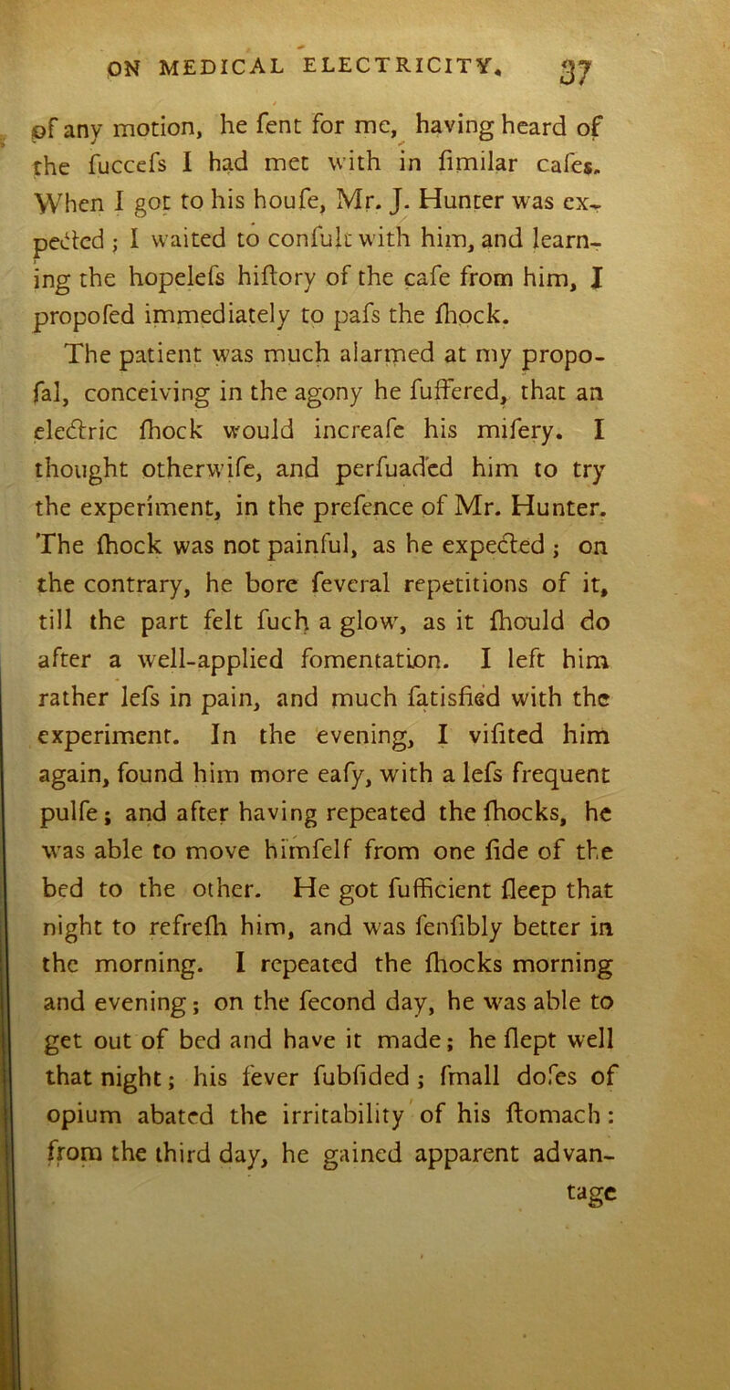 / i of any motion, he Tent for me, having heard of the fuccefs I had met with in fimilar cafes. When I got to his houfe, Mr. J. Hunter was ex* peded ; I waited to confujt with him, and learn- ing the hopelefs hiflory of the cafe from him, I propofed immediately to pafs the fhock. The patient was much alarmed at my propo- fal, conceiving in the agony he fuffered, that an eledtric fhock would increafe his mifery. I thought otherwife, and perfuad'ed him to try the experiment, in the prefence of Mr. Hunter. The fhock was not painful, as he expected ; on the contrary, he bore feveral repetitions of it, till the part felt fuch a glowr, as it fhould do after a well-applied fomentation. I left him rather lefs in pain, and much fatisfied with the experiment. In the evening, I vifited him again, found him more eafy, with a lefs frequent pulfe; and after having repeated the fhocks, he was able to move himfelf from one fide of the bed to the other. He got fufficient fleep that night to refrefli him, and was fenfibly better in the morning. I repeated the fhocks morning and evening; on the fecond day, he was able to get out of bed and have it made; he flept well that night; his fever fubfided ; fmall dofes of opium abated the irritability of his ftomach: from the third day, he gained apparent advan- tage