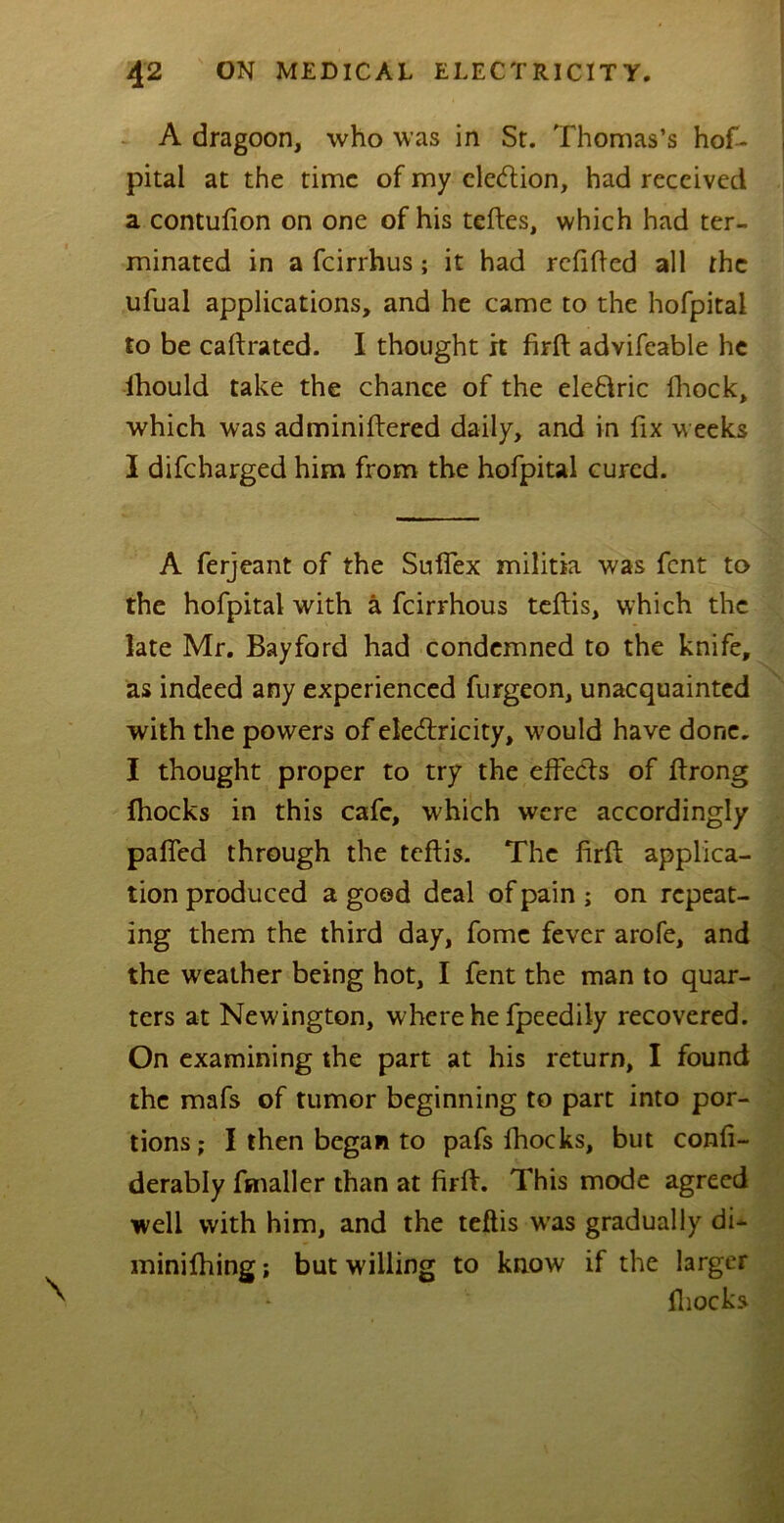 A dragoon, who was in Sr. Thomas’s hof- pital at the time of my election, had received a contufion on one of his teftes, which had ter- minated in a feirrhus; it had refitted all the ufual applications, and he came to the hofpital to be caftrated. I thought it firtt advifcable he ihould take the chance of the eleftric fhock, which was adminiftered daily, and in fix weeks I difeharged him from the hofpital cured. A ferjeant of the Suflex militia was fent to the hofpital with a feirrhous teftis, which the late Mr. Bayford had condemned to the knife, as indeed any experienced furgeon, unacquainted with the powers of electricity, would have done. I thought proper to try the effects of ttrong (hocks in this cafe, which were accordingly patted through the teftis. The firtt; applica- tion produced a good deal of pain ; on repeat- ing them the third day, fome fever arofe, and the weather being hot, I fent the man to quar- ters at Newington, where he fpeedily recovered. On examining the part at his return, I found the mafs of tumor beginning to part into por- tions; I then began to pafs fhocks, but confi- derably fmaller than at firtt. This mode agreed well with him, and the teftis w’as gradually di* minifhing; but willing to know if the larger {hocks