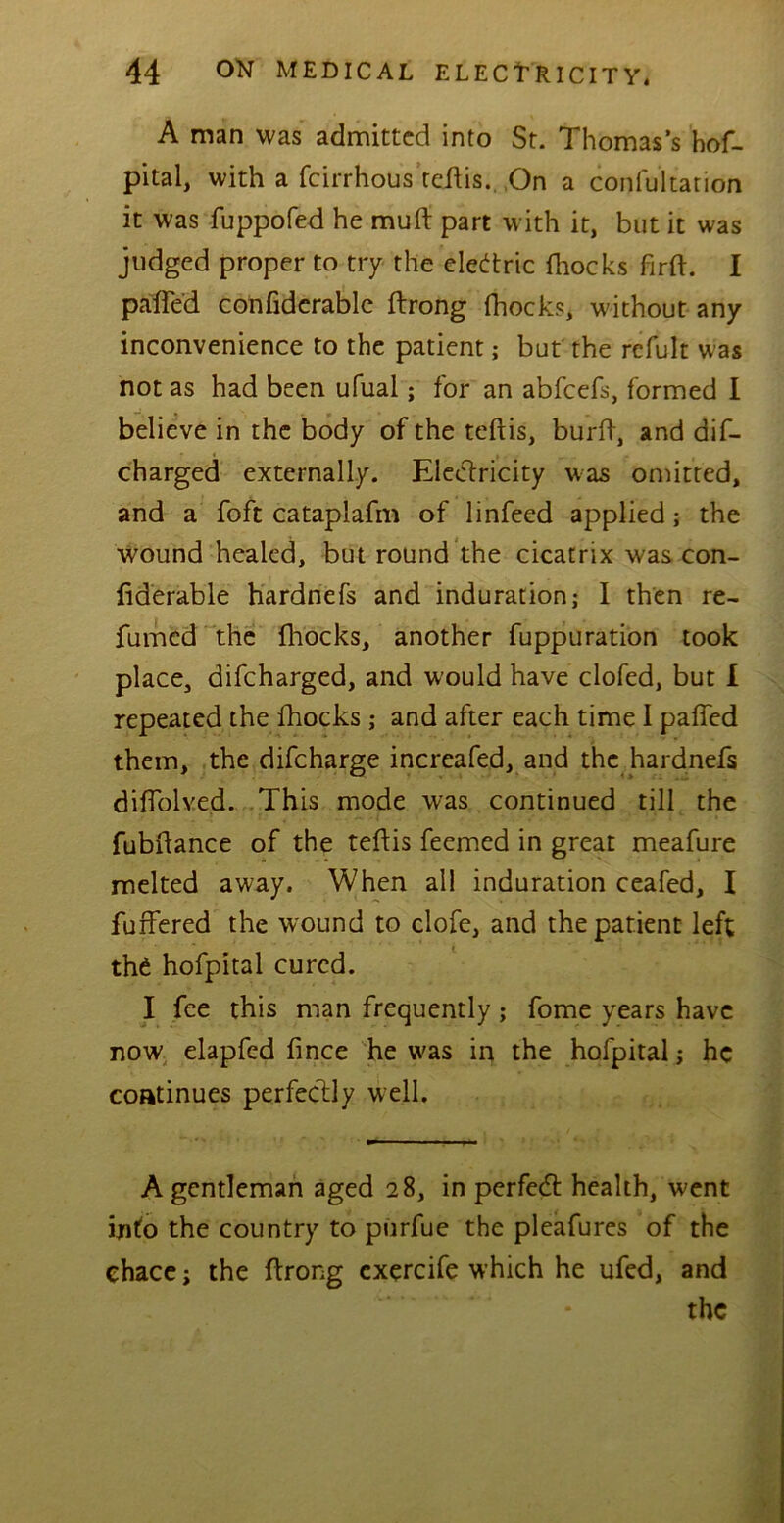 A man was admitted into St. Thomas’s hof- pital, with a feirrhous tehis. On a confultation it was fuppofed he mult part with it, but it was judged proper to try the eledtric fhocks firft. I pafled confiderable ftrong fhocks, without any inconvenience to the patient; but the refult was not as had been ufual; for an abfeefs, formed I believe in the body of the teftis, burlf, and dis- charged externally. Electricity was omitted, and a foft cataplafm of linfeed applied; the wound healed, but round the cicatrix was con- fiderable hardnefs and induration; I then re- fumed the fhocks, another fuppuration took place, difeharged, and w’ould have clofed, but I repeated the fhocks; and after each time I palled them, the difeharge increafed, and the hardnefs dilfolved. This mode was continued till the fubftance of the teftis feemed in great meafure melted away. When all induration ceafed, I fuffered the wound to clofe, and the patient left the hofpital cured. I fee this man frequently; fome years have now elapfed fince he w'as in the hofpital; he continues perfectly well. A gentleman aged 28, in perfect health, went info the country to purfue the pleafures of the chace; the ftrong cxercife which he ufed, and the