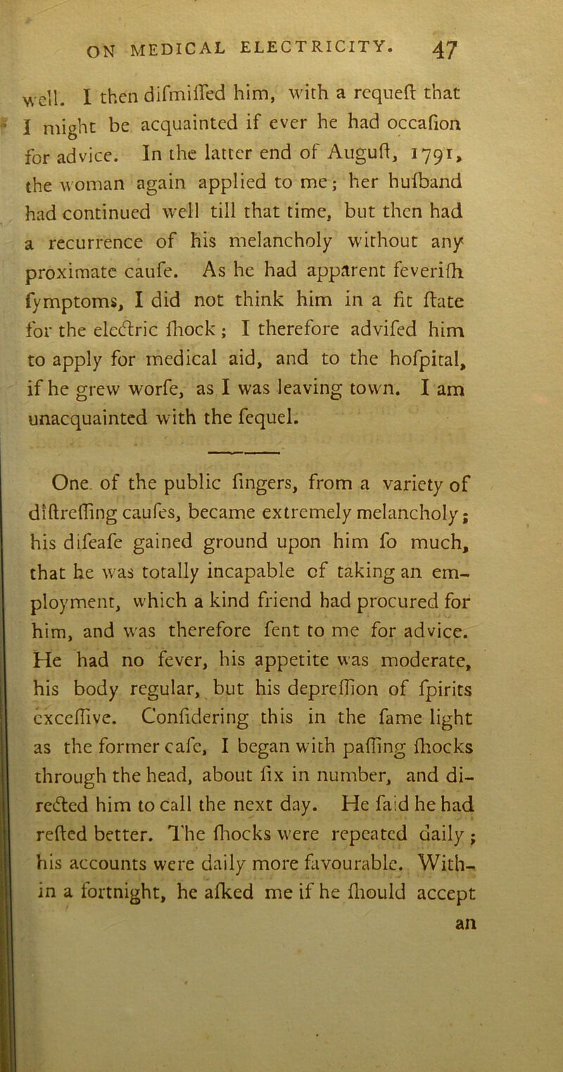 well. I then di bluffed him, with a requefl: that I might be acquainted if ever he had occafion for advice. In the latter end of Augufl, 1791, the woman again applied to me; her hufband had continued well till that time, but then had a recurrence of his melancholy without any proximate caufe. As he had apparent feverifh fymptoms, I did not think him in a fit ftate for the elcCtric fhock ; I therefore advifed him to apply for medical aid, and to the hofpital, if he grew worfe, as I was leaving town. I am unacquainted with the fequel. One of the public fingers, from a variety of diftrefling caufes, became extremely melancholy; his difeafe gained ground upon him fo much, that he w as totally incapable of taking an em- ployment, which a kind friend had procured for him, and was therefore fent to me for advice. He had no fever, his appetite was moderate, his body regular, but his deprellion of fpirits cxcchive. Confidering this in the fame light as the former cafe, I began with palling fhocks through the head, about fix in number, and di- rected him to call the next day. He faid he had refted better. The fhocks were repeated daily ; his accounts were daily more favourable. With- in a fortnight, he afked me if he fliould accept an