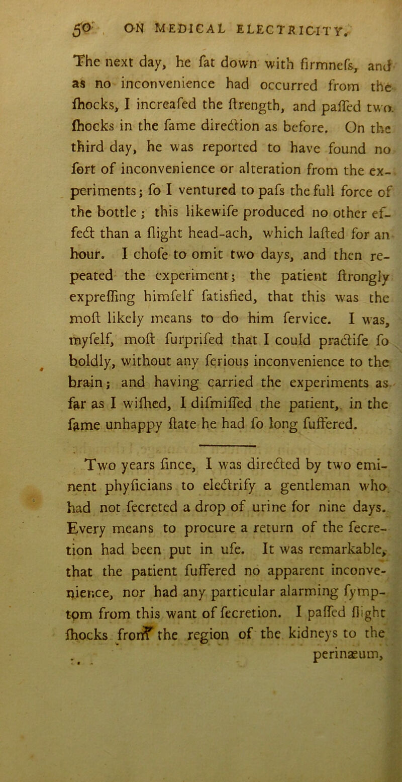 The next day, he fat down with firmnefs, and as no inconvenience had occurred from the (hocks, I increafed the ftrength, and patted two. (hocks in the fame direction as before. On the third day, he was reported to have found no fort of inconvenience or alteration from the ex- periments; fo I ventured to pafs the full force of the bottle ; this likewife produced no other ef- fect than a flight head-ach, which lafted for an hour. I chofe to omit two days, and then re- peated the experiment; the patient ftrongly expretting himfeif fatisfied, that this was the moil likely means to do him fervice. I was, myfelf, mod furprifed that I could practife fo boldly, without any ferious inconvenience to the brain; and having carried the experiments as. far as I wifhed, I difmitted the patient, in the fame unhappy ftate he had fo long fuffered. Two years fince, I was directed by two emi- nent phyficians to eledrify a gentleman who had not fecreted a drop of urine for nine days. Every means to procure a return of the fecre- tion had been put in ufe. It was remarkable, that the patient fuffered no apparent inconve- nience, nor had any particular alarming fymp- tpm from this want of fecretion. I patted flight (hocks fronf the region of the kidneys to the perinaeum.