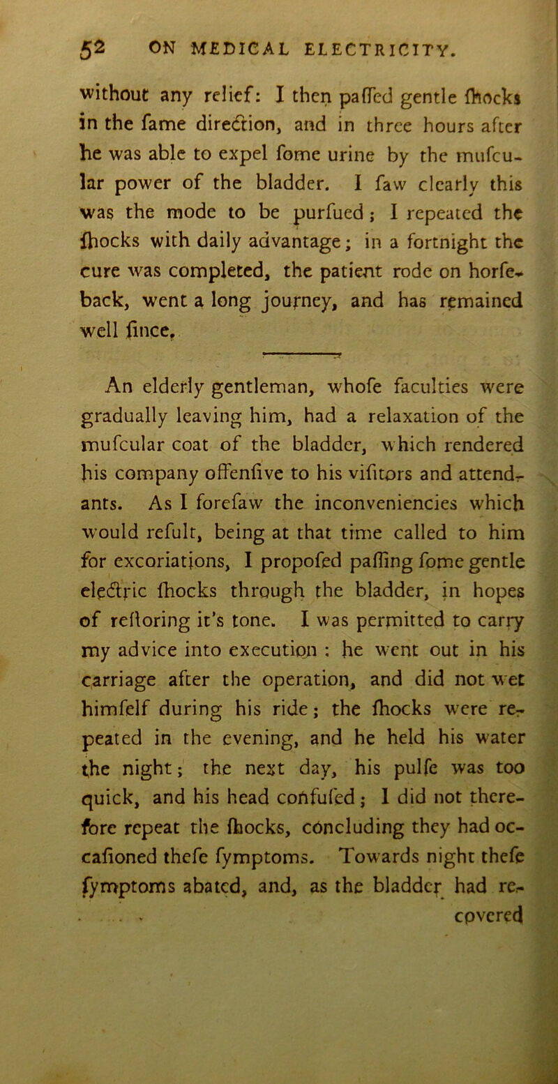 without any relief: I then patted gentle fhocki in the fame direction, and in three hours after he was able to expel fome urine by the mufeu- lar power of the bladder. I faw clearly this was the mode to be purfued; I repeated the {hocks with daily advantage; in a fortnight the cure was completed, the patient rode on horfe* back, wrent a long journey, and has remained well fince, ' ’*• ■ ■ ■ ■ An elderly gentleman, whofe faculties were gradually leaving him, had a relaxation of the mufcular coat of the bladder, which rendered his company offenfive to his vifitors and attend- ants. As I forefaw the inconveniencies which would refult, being at that time called to him for excoriations, I propofed patting fome gentle ele&ric fhocks through the bladder, in hopes of rettoring it’s tone. I was permitted to carry my advice into execution : he went out in his carriage after the operation, and did not wet himfelf during his ride; the fhocks wrere rer peated in the evening, and he held his water the night; the next day, his pulfe was too quick, and his head cortfufed; 1 did not there- fore repeat the fhocks, concluding they had oc- calioned thefe fymptoms. Towards night thefe fymptoms abated, and, as the bladder had re.- . . cpvered