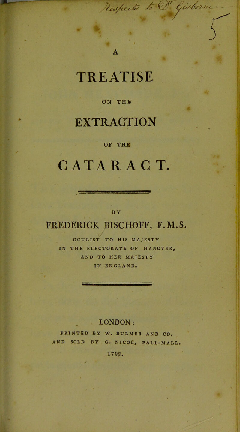 TREATISE ON THB EXTRACTION OF THE CATAR AC T. BY FREDERICK BISCHOFF, F.M.S \/ OCULIST TO HIS MAJESTY IN THE ELECTORATE OF HANOVER, AND TO HER MAJESTY IN ENGLAND. LONDON: PRINTED BY W. BULMER AND CO. AND SOLD BY G. NICOL, PALL-MALL