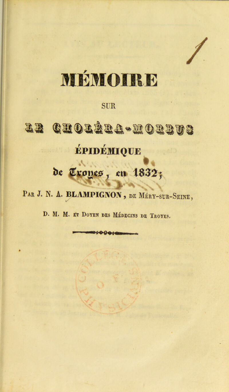 / MÉMOIRE SUR ÉPIDÉMIQÜE î»e 0K0i)«5 y en 1832 j Par J. N. A. BLAMPIG1V01Y , de Méry-sur-Seine , D. M. M. et Doyen des Médecins de Troyes.