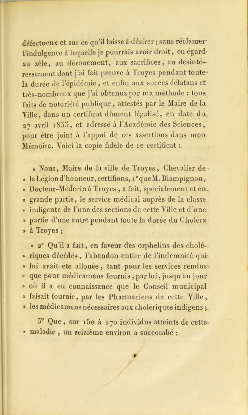 défectueux et sur ce qu’il laisse à désirer ; sans réclamer l’indulgence à laquelle je pourrais avoir droit, eu égard’ au zèle, au dévouement, aux sacrifices, au désinté- ressement dont j’ai fait preuve à Troyes pendant toute- la durée de l’épidémie , et enfin aux succès éclatans et très-nombreux que j’ai obtenus par ma méthode : tous faits de notoriété publique, attestés par le Maire de la Ville, dans un certificat dûment légalisé, en date du. 27 avril 1835, et adressé à l’Académie des Sciences, pour être joint à l’appui de ces assertions dans mon Mémoire. Voici la copie fidèle de ce certificat 1. « Nous, Maire de la ville de Troyes, Chevalier de » la Légion d’honneur, certifions, i°queM. Blampignon, » Docteur-Médecin à Troyes , a fait, spécialement et em » grande partie, le service médical auprès de la classe » indigente de l’une des sections de cette Ville et d’une » partie d’une autre pendant toute la durée du Choléra » à Tro3res ; » 20 Qu’il a fait, en faveur des orphelins des cliolé- » riques décédés, l’abandon entier de l’indemnité qui » lui avait été allouée, tant pour les services rendus » que pour médicamens fournis , par lui, jusqu’au jour » où il a eu connaissance que le Conseil municipal » faisait fournir, par les Pharmaciens de cette Ville* » les médicamens nécessaires aux cholériques indigens 5° Que, sur i5o à 170 individus atteints de cette » maladie , un seizième environ a succombé ;