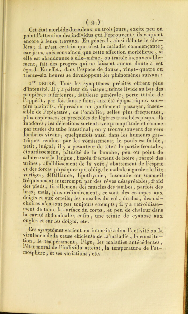 Cet état morbide dure deux ou trois jours , excite peu ou point l’attention des individus qui l’éprouvent ; ils vaquent encore à leurs travaux. En général, ainsi débute le cho- léra; il m’est certain que c’est la maladie commençante; car je me suis convaincu que cette affection morbifique , si elle est abandonnée à elle-même , ou traitée inconvenable- ment, fait des progrès qui ne laissent aucun doute à cet égard. En effet, dans l’espace de douze, vingt-quatre ou trente-six heures se développent les phénomènes suivans : Ier DEGRÉ. Tous les symptômes précités offrent plus d’intensité. Il y a pâleur du visage ,. teinte livide au bas des paupières inférieures, faiblesse générale, perte totale de l’appétit, par fois fausse faim, anxiété épigastrique, sou- pirs plaintifs, dépression ou gonflement passager, insen- sible de l’épigastre, de l’ombilic; selles plus fréquentes, plus copieuses , et précédées de légères tranchées jusque-là inodores; les déjections sortent avec promptitude et comme par fusées du tube intestinal ; on y trouve souvent des vers lombrics vivans, quelquefois aussi dans les humeurs gas- triques rendues par les vomissemens; le pouls est faible, petit, inégal; il y a pesanteur de tête à la partie frontale, étourdissemens, pâtosité de la bouche, peu ou point de saburre sur la langue , besoin fréquent de boire , rareté des urines ; affaiblissement de la voix , abattement de l’esprit et des forces physiques qui oblige le malade à garder le lit; vertiges, défaillance, lipothymie, insomnie ou sommeil fréquemment interrompu par des rêves désagréables; froid des pieds, tiraillemens des muscles des jambes, parfois des bras, mais, plus ordinairement, ce sont des crampes aux doigts et aux orteils; les muscles du col, du dos, des mâ- choires n’en sont pas toujours exempts ; il y a refroidisse- ment de toute la surface du corps , et peu de chaleur dans la cavité abdominale ; enfin, une teinte de cyanose aux ongles et sur les doigts, etc. Ces symptômes varient en intensité selon l’activité ou la virulence de la cause efficiente de la’maladie , la constitu- tion, le tempérament, l’âge, les maladies antécédentes, 1 état moral de l’individu atteint, la température de l’at- mosphère , et ses variations, etc.