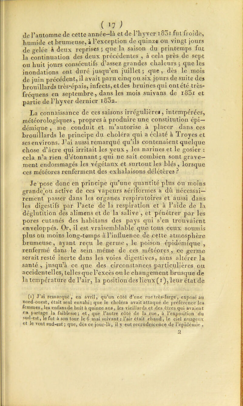 ( »7 ) tic l’automne de cette année-là et de l’hyver 1801 fut froide, humide et brumeuse, à l’exception de quinze ou vingt jours de gelée à deux reprises ; que la saison du printemps fut la continuation des deux précédentes , à cela près de sept ou huit jours consécutifs d’assez grandes chaleurs 5 que les inondations ont duré jusqu’en juillet 5 que, dès le mois de juin précédent, il avait paru cinq ou six jours de suite des brouillards très-épais, infects, et des bruines qui ont été très- fréquens en septembre, dans les mois suivans de i85r et partie de l’hyver dernier 1802. La connaissance de ces saisons irrégulières, intempérées, météorologiques, propres à produire une constitution épi- démique , me conduit et m’autorise à placer dans ces brouillards le principe du choléra qui a éclaté à Troyes et ses environs. J’ai aussi remarqué qu’ils contenaient quelque chose d’âcre qui irritait les yeux, les narines et le gosier : cela n’a rien d’étonnant ; qui ne sait combien sont grave- ment endommagés les végétaux et surtout les blés, lorsque ces météores renferment des exhalaisons délétères ? Je pose donc en principe qu’une quantité plus ou moins grandetou active de ces vapeurs aériformes a dû nécessai- rement passer dans les organes respiratoires et aussi dans les digestifs par l’acte de la respiration et à l’aide de la déglutition des alimens et de la salive , et pénétrer par les pores cutanés des habitans des pays qui s’en trouvaient enveloppés. Or, il est vraisemblable que tous ceux soumis plus ou moins long-temps à l’influence de cette atmosphère brumeuse, ayant reçu le germe, le poison épidémique , renfermé dans le sein même de ces météores, ce germe serait resté inerte dans les voies digestives, sans altérer la santé , jusqu’à ce que des circonstances particulières ou accidentelles, telles que l’excès ou le changement brusque de la température de l’air, la position des lieux(i), leur étal de (1) J’ai remarqué, en avril, qu’un côté d’une rue très-large, exposé au nord-ouest, était seul envahi; que le choléra avait attaqué de préférence les femmes, les enfansde huit à quinze ans , les vieillards et des êtres qui avaient en partage la faiblesse; et, que l’autre côté de la rue, à l’exposition du sud-est, le fut à son tour le G mai suivant : l’air était chaud, le ciel nuageux et le vent sud-est ; que, dès ce jour-là, il y eut recrudescence de l’épidémie , 2