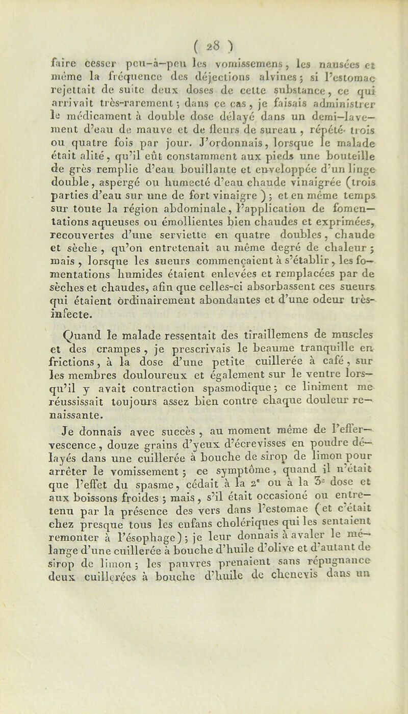 faire cesser peu-à—peu les vomissemens, les nausées et même la fréquence des déjections alvines; si l’estomac rejettait de suite deux doses de cette substance, ce qui arrivait très-rarement-, dans ce cas, je faisais administrer le médicament à double dose délayé dans un demi—lave- ment d’eau de mauve et de fleurs de sureau , répété trois ou quatre fois par jour. J’ordonnais, lorsque le malade était alité, qu’il eût constamment aux pieds une bouteille de grès remplie d’eau bouillante et enveloppée d’un linge double, aspergé ou humecté d’eau chaude vinaigrée (trois parties d’eau sur une de fort vinaigre ) ; et en même temps sur toute la région abdominale, l’application de fomen- tations aqueuses ou émollientes bien chaudes et exprimées, recouvertes d’une serviette en quatre doubles, chaude et sèche , qu’on entretenait au même degré de chaleur ; mais, lorsque les sueurs commençaient à s’établir, les fo- mentations humides étaient enlevées et remplacées par de sèches et chaudes, afin que celles-ci absorbassent ces sueurs qui étaient ordinairement abondantes et d’une odeur très- infecte. Quand le malade ressentait des tiraillemens de muscles et des crampes , je prescrivais le beaume tranquille en, frictions, à la dose d’une petite cuillerée à café, sur les membres douloureux et également sur le ventre lors- qu’il y avait contraction spasmodique; ce liniment me réussissait toujours assez bien contre chaque douleur re- naissante. Je donnais avec succès , au moment meme de l’efler— veseence, douze grains d’yeux d’écrevisses en poudre dé- layés dans une cuillerée à bouche de sirop de limon pour arrêter le vomissement; ce symptôme, quand il n'était que l’effet du spasme, cédait à la 2e ou à la o- dose et aux boissons froides ; mais , s’il était occasioné ou entre- tenu par la présence des vers dans l’estomae (et c'était chez presque tous les enfans cholériques qui les sentaient remonter à l’ésophage) ; je leur donnais a avaler le mé- lange d’une cuillerée à bouche d’huile d’olive et d autant de sirop de limon; les pauvres prenaient sans répugnance- deux cuillerées à bouche d’huile de chcnevis dans un