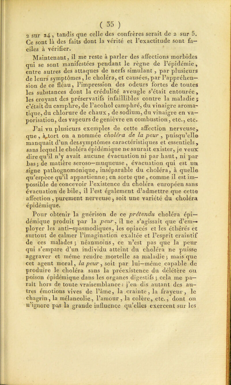2 sur 34, tandis que celle des confrères serait de 2 sur 5. Ce sont là des faits dont la vérité et l’exactitude sont fa- ciles à vérifier. Maintenant, il nie reste à parler des affections morbides qui se sont manifestées pendant le règne de l’épidémie, entre autres des attaques de nerfs simulant , par plusieurs de leurs symptômes, le choléra, et causées,par l’appréhen- sion de ce fléau, l’impression des odeurs fortes de toutes les substances dont la crédulité aveugle s’était entourée, les croyant des préservatifs infaillibles contre la maladie ; c’était du camphre, de l’acohol camphré, du vinaigre aroma- tique, du chlorure de chaux , de sodium, du vinaigre en va- porisation, des vapeurs de genièvre en combustion, etc., etc. J’ai vu plusieurs exemples de cette affection nerveuse, que, à,,tort on a nommée choléra de la peur , puisqu’elle manquait d’un dessymptômes caractéristiques et essentiels, sans lequel le choléra épidémique ne saurait exister, je veux dire qu’il n’y avait aucune évacuation ni par haut, ni par bas; de matière seroso—muqueuse , évacuation qui est un signe pathognomonique, inséparable du choléra, à quelle qu’espèce qu’il appartienne; en sorte que , comme il est im- possible de concevoir l’existence du choléra européen sans évacuation de bile, il l’est également d’admettre que cette affection, purement nerveuse, soit une variété du choléra épidémique. Pour obtenir la guérison de ce prétendu choléra épi- démique produit par la peur, il ne s’agissait que d’em- ployer les anti—spasmodiques, les opiacés et les éthérés et surtout de calmer l’imagination exaltée et l’esprit craintif de ces malades; néanmoins, ce n’est pas que la peur qui s’empare d’un individu atteint du choléra ne puisse aggraver et même rendre mortelle sa maladie; mais que cet agent moral, la peur, soit par lui—même capable de produire le choléra sans la préexistence du délétère ou poison épidémique dans les organes digestifs ; cela me pa- rait hors de toute vraisemblance : j’en dis autant des au- tres émotions vives de l’àme, la crainte, la frayeur, le chagrin, la mélancolie, l’amour, la colère, etc., dont on n’ignore pas la grande influence qu’elles exercent sur les
