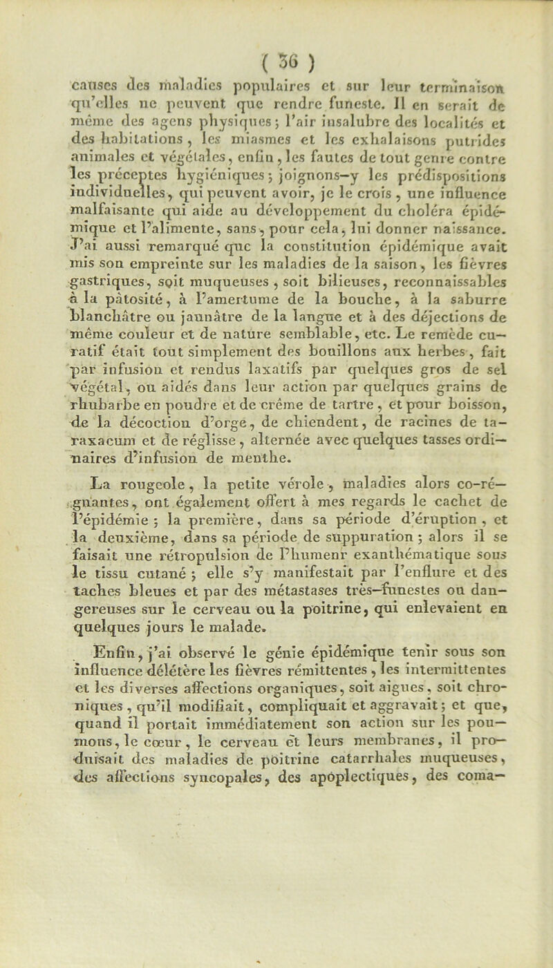 causes des maladies populaires et sur leur terminaison qu’elles ne peuvent que rendre funeste. Il en serait de même des agens physiques; l’air insalubre des localités et des habitations , les miasmes et les exhalaisons putrides animales et végétales, enfin , les fautes de tout genre contre les préceptes hygiéniques ; joignons-y les prédispositions individuelles, qui peuvent avoir, je le crois , une influence malfaisante qui aide au développement du choléra épidé- mique et l’alimente, sans, pour cela, lui donner naissance. J’ai aussi remarqué que la constitution épidémique avait mis son empreinte sur les maladies de la saison, les fièvres gastriques, soit muqueuses , soit bilieuses, reconnaissables à la pàtosité, à l’amertume de la bouche, à la saburre blanchâtre ou jaunâtre de la langue et à des déjections de même couleur et de nature semblable, etc. Le remède cu- ratif était tout simplement des bouillons aux herbes , fait par infusion et rendus laxatifs par quelques gros de sel végétal, ou aidés dans leur action par quelques grains de rhubarbe en poudre et de crème de tartre, et pour boisson, de la décoction d’orge, de chiendent, de racines de ta- raxacum et de réglisse , alternée avec quelques tasses ordi- naires d’infusion de menthe. La rougeole, la petite vérole, maladies alors co-ré- gnantes, ont également offert à mes regards le cachet de l’épidémie; la première, dans sa période d’éruption, et la deuxième, dans sa période de suppuration ; alors il se faisait une rétropulsion de Phumenr exanthématique sous le tissu cutané ; elle s’y manifestait par l’enflure et des taches bleues et par des métastases très—funestes ou dan- gereuses sur le cerveau ou la poitrine, qui enlevaient en quelques jours le malade. Enfin, j’ai observé le génie épidémique tenir sous son influence délétère les fièvres rémittentes , les intermittentes et les diverses affections organiques, soit aigues, soit chro- niques, qu’il modifiait, compliquait et aggravait ; et que, quand il portait immédiatement son action sur les pou- mons, le cœur, le cerveau et leurs membranes, il pro- duisait des maladies de poitrine catarrhales muqueuses, des affeclio-ns syncopales, des apoplectiques, des coma—