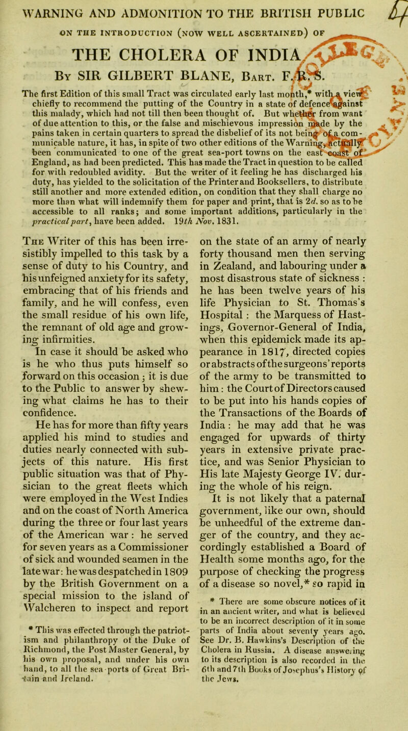 WARNING AND ADMONITION TO THE BRITISH PUBLIC ON THE INTRODUCTION (NOW WELL ASCERTAINED) OF THE CHOLERA OF INDIA By SIR GILBERT BLANE, Bart. FA <• • V The first Edition of this small Tract was circulated early last month,* witka vieuf. chiefly to recommend the putting of the Country in a state of defence^egainst this malady, which had not till then been thought of. But whether from want of due attention to this, or the false and mischievous impression i»de by the pains taken in certain quarters to spread the disbelief of its not being o^g^com- municable nature, it has, in spite of two other editions of the Warning, act^l^T \ been communicated to one of the great sea-port towns on the east oqalt England, as had been predicted. This has made the Tract in question to be called for with redoubled avidity. But the writer of it feeling he has discharged his duty, has yielded to the solicitation of the Printer and Booksellers, to distribute still another and more extended edition, on condition that they shall charge no more than what will indemnify them for paper and print, that is 2d. so as to be accessible to all ranks; and some important additions, particularly in the practical part, have been added. 19 th Nov. 1831. The Writer of this has been irre- sistibly impelled to this task by a sense of duty to his Country, and his unfeigned anxiety for its safety, embracing that of his friends and family, and he will confess, even the small residue of his own life, the remnant of old age and grow- ing infirmities. In case it should be asked who is he who thus puts himself so forward on this occasion ; it is due to the Public to answer by shew- ing what claims he has to their confidence. He has for more than fifty years applied his mind to studies and duties nearly connected with sub- jects of this nature. His first public situation was that of Phy- sician to the great fleets which were employed in the West Indies and on the coast of North America during the three or four last years of the American war : he served for seven years as a Commissioner of sick and wounded seamen in the late war: he was despatched in 1809 by the British Government on a special mission to the island of Walcheren to inspect and report * This was effected through the patriot- ism and philanthropy of the Duke of Richmond, the Post Master General, by his own proposal, and under his own hand, to all the sea ports of Great Bri- tain and Ireland. on the state of an army of nearly forty thousand men then serving in Zealand, and labouring under a most disastrous state, of sickness : he has been twelve years of his life Physician to St. Thomas’s Hospital : the Marquess of Hast- ings, Governor-General of India, when this epidemick made its ap- pearance in 1817, directed copies or abstracts of the surgeons’ reports of the army to be transmitted to him: the Court of Directors caused to be put into his hands copies of the Transactions of the Boards of India: he may add that he was engaged for upwards of thirty years in extensive private prac- tice, and was Senior Physician to His late Majesty George IV. dur- ing the whole of his reign. It is not likely that a paternal government, like our own, should be unheedful of the extreme dan- ger of the country, and they ac- cordingly established a Board of Health some months ago, for the purpose of checking the progress of a disease so novel,* so rapid in * There are some obscure notices of it in an ancient writer, and what is believed to be an incorrect description of it in some parts of India about seventy years ago. See Dr. B. Hawkins’s Description of the Cholera in Russia. A disease answering to its description is also recorded in the 6th and 7th Books of Josephus’s History of the Jews.