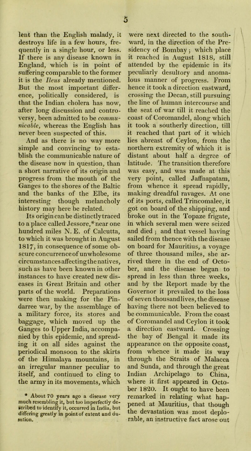 lent than the English malady, it destroys life in a few hours, fre- quently in a single hour, or less. If there is any disease known in England, which is in point of suffering comparable to the former it is the Ileus already mentioned. But the most important differ- ence, politically considered, is that the Indian cholera has now, after long discussion and contro- versy, been admitted to be commu- nicable, whereas the English has never been suspected of this. And as there is no way more simple and convincing to esta- blish the communicable nature of the disease now in question, than a short narrative of its origin and progress from the mouth of the Ganges to the shores of the Baltic and the banks of the Elbe, its interesting though melancholy history may here be related. Its origin can be distinctly traced to a place called Jessore,* near one hundred miles N. E. of Calcutta, to which it was brought in August 1817, in consequence of some ob- scure concurrence of unwholesome circumstances affectingthe natives, such as have been known in other instances to have created new dis- eases in Great Britain and other parts of the world. Preparations were then making for the Pin- darree war, by the assemblage of a military force, its stores and baggage, which moved up the Ganges to Upper India, accompa- nied by this epidemic, and spread- ing it on all sides against the periodical monsoon to the skirts of the Himalaya mountains, in an irregular manner peculiar to itself, and continued to cling to the army in its movements, which * About 70 years ago a disease very much resembling it, but too imperfectly de- scribed to identify it, occurred in India, but differing greatly in point of extent and du- sation. were next directed to the south- ward, in the direction of the Pre- sidency of Bombay ; which place it reached in August 1818, still attended by the epidemic in its peculiarly desultory and anoma- lous manner of progress. Prom hence it took a direction eastward, crossing the Decan, still pursuing the line of human intercourse and the seat of war till it reached the coast of Coromandel, along which it took a southerly direction, till it reached that part of it which lies abreast of Ceylon, from the northern extremity of which it is distant about half a degree of latitude. The transition therefore was easy, and was made at this very point, called Jaffnapatam, from whence it spread rapidly, making dreadful ravages. At one of its ports, called Trincomalee, it got on board of the shipping, and broke out in the Topaze frigate, in which several men were seized and died ; and that vessel having- sailed from thence with the disease on board for Mauritius, a voyage of three thousand miles, she ar- rived there in the end of Octo- ber, and the disease began to spread in less than three weeks, and by the Report made by the Governor it prevailed to the loss of seven thousand lives, the disease having there not been believed to be communicable. From the coast of Coromandel and Ceylon it took a direction eastward. Crossing the bay of Bengal it made its appearance on the opposite coast, from whence it made its way through the Straits of Malacca and Sunda, and through the great Indian Archipelago to China, where it first appeared in Octo- ber 1820. It ought to have been remarked in relating what hap- pened at Mauritius, that though the devastation was most deplo- rable, an instructive fact arose out