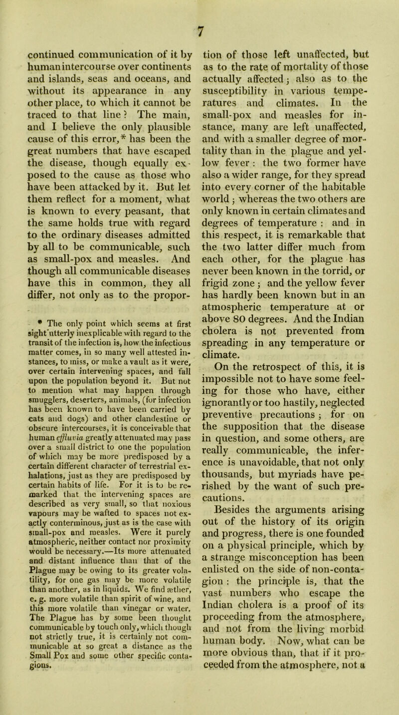 continued communication of it by human intercourse over continents and islands, seas and oceans, and without its appearance in any other place, to which it cannot be traced to that line ? The main, and I believe the only plausible cause of this error,* has been the great numbers that have escaped the disease, though equally ex- posed to the cause as those who have been attacked by it. But let them reflect for a moment, what is known to every peasant, that the same holds true with regard to the ordinary diseases admitted by all to be communicable, such as small-pox and measles. And though all communicable diseases have this in common, they all differ, not only as to the propor- * The only point which seems at first sight'ntterly inexplicable with regard to the transit of the infection is, how the infectious matter comes, in so many well attested in- stances, to miss, or make a vault as it were, over certain intervening spaces, and fall upon the population beyond it. But not to mention what may happen through smugglers, deserters, animals, (for infection has been known to have been carried by cats and dogs) and other clandestine or obscure intercourses, it is conceivable that human effluvia greatly attenuated may pass over a small district to one the population of which may be more predisposed by a certain different character of terrestrial ex- halations, just as they are predisposed by certain habits of life. For it is to be re- marked that the intervening spaces are described as very small, so that noxious vapours may be wafted to spaces not ex- actly conterminous, just as is the case with small-pox and measles. Were it purely atmospheric, neither contact nor proximity would be necessary.—Its more attenuated and distant influence than that of the Plague may be owing to its greater vola- tility, for one gas may be more volatile than another, as in liquids. We find aether, e. g. more volatile than spirit of wine, and this more volatile than vinegar or water. The Plague has by some been thought communicable by touch only, which though not strictly true, it is certainly not com- municable at so great a distance as the Small Pox and some other specific conta- gions. tion of those left unaffected, but as to the rate of mortality of those actually affected 3 also as to the susceptibility in various tempe- ratures and climates. In the small-pox and measles for in- stance, many are left unaffected, and with a smaller degree of mor - tality than in the plague and yel- low fever : the two former have also a wider range, for they spread into every corner of the habitable world 3 whereas the two others are only known in certain climates and degrees of temperature : and in this respect, it is remarkable that the two latter differ much from each other, for the plague has never been known in the torrid, or frigid zone 3 and the yellow fever has hardly been known but in an atmospheric temperature at or above 80 degrees. And the Indian cholera is not prevented from spreading in any temperature or climate. On the retrospect of this, it is impossible not to have some feel- ing for those who have, either ignorantly or too hastily, neglected preventive precautions 3 for on the supposition that the disease in question, and some others, are really communicable, the infer- ence is unavoidable, that not only thousands, but myriads have pe- rished by the want of such pre- cautions. Besides the arguments arising out of the history of its origin and progress, there is one founded on a physical principle, which by a strange misconception has been enlisted on the side of non-conta- gion : the principle is, that the vast numbers who escape the Indian cholera is a proof of its proceeding from the atmosphere, and not from the living morbid human body. Now, what can he more obvious than, that if it pro- ceeded from the atmosphere, not a