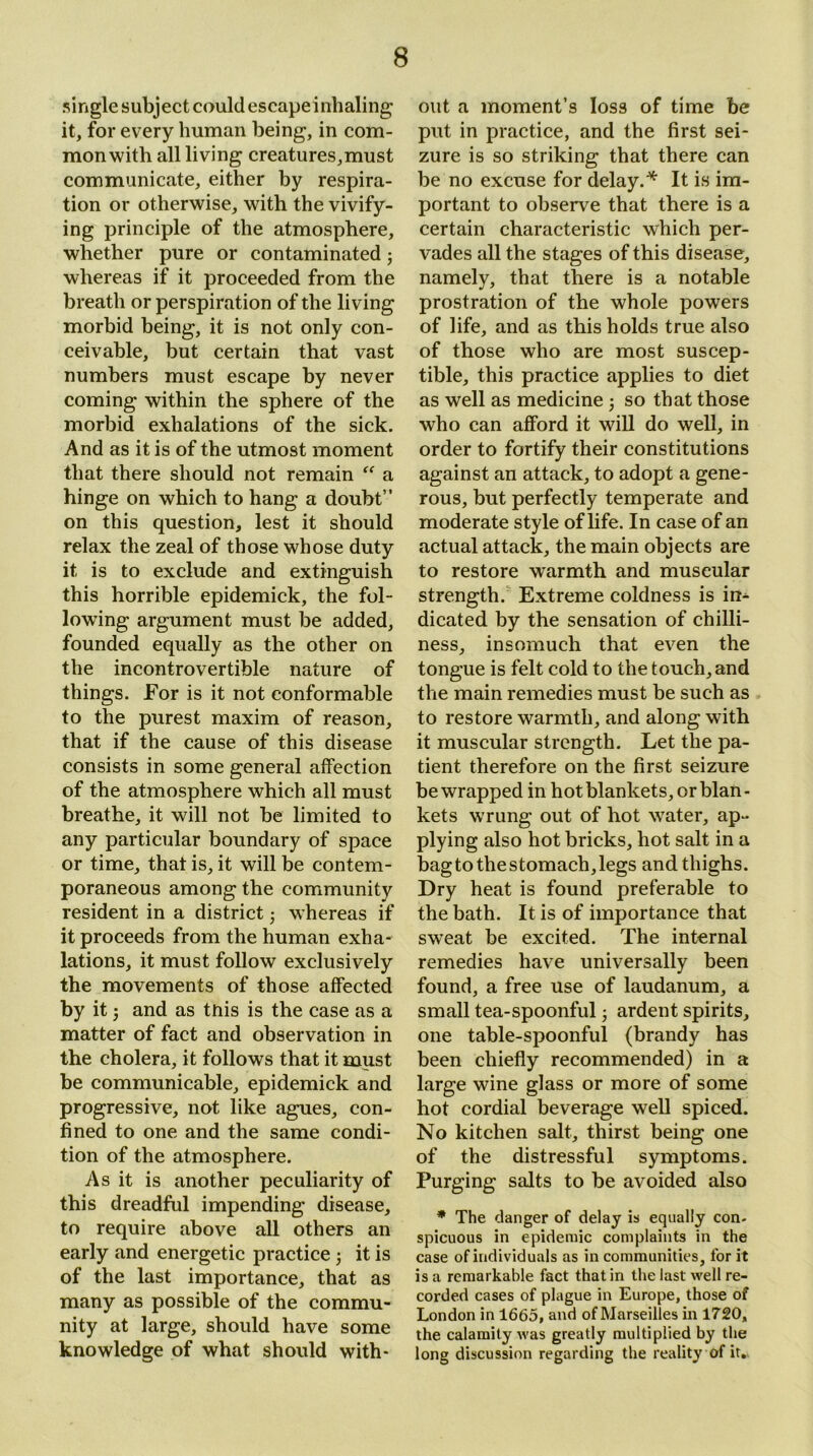 single subject could escapeinhaling it, for every human being, in com- mon with all living creatures,must communicate, either by respira- tion or otherwise, with the vivify- ing principle of the atmosphere, whether pure or contaminated; whereas if it proceeded from the breath or perspiration of the living morbid being, it is not only con- ceivable, but certain that vast numbers must escape by never coming within the sphere of the morbid exhalations of the sick. And as it is of the utmost moment that there should not remain “ a hinge on which to hang a doubt” on this question, lest it should relax the zeal of those whose duty it is to exclude and extinguish this horrible epidemick, the fol- lowing argument must be added, founded equally as the other on the incontrovertible nature of things. For is it not conformable to the purest maxim of reason, that if the cause of this disease consists in some general affection of the atmosphere which all must breathe, it will not be limited to any particular boundary of space or time, that is, it will be contem- poraneous among the community resident in a district • whereas if it proceeds from the human exha- lations, it must follow exclusively the movements of those affected by it and as tnis is the case as a matter of fact and observation in the cholera, it follows that it must be communicable, epidemick and progressive, not like agues, con- fined to one and the same condi- tion of the atmosphere. As it is another peculiarity of this dreadful impending disease, to require above all others an early and energetic practice ; it is of the last importance, that as many as possible of the commu- nity at large, should have some knowledge of what should with- out a moment’s loss of time be put in practice, and the first sei- zure is so striking that there can be no excuse for delay.'* It is im- portant to observe that there is a certain characteristic which per- vades all the stages of this disease, namely, that there is a notable prostration of the whole powers of life, and as this holds true also of those who are most suscep- tible, this practice applies to diet as well as medicine ; so that those who can afford it will do well, in order to fortify their constitutions against an attack, to adopt a gene- rous, but perfectly temperate and moderate style of life. In case of an actual attack, the main objects are to restore warmth and muscular strength. Extreme coldness is in- dicated by the sensation of chilli- ness, insomuch that even the tongue is felt cold to the touch, and the main remedies must be such as to restore warmth, and along with it muscular strength. Let the pa- tient therefore on the first seizure be wrapped in hot blankets, or blan - kets wrung out of hot water, ap- plying also hot bricks, hot salt in a bag to the stomach, legs and thighs. Dry heat is found preferable to the bath. It is of importance that sweat be excited. The internal remedies have universally been found, a free use of laudanum, a small tea-spoonful; ardent spirits, one table-spoonful (brandy has been chiefly recommended) in a large wine glass or more of some hot cordial beverage well spiced. No kitchen salt, thirst being one of the distressful symptoms. Purging salts to be avoided also * The danger of delay is equally con- spicuous in epidemic complaints in the case of individuals as in communities, for it is a remarkable fact that in the last well re- corded cases of plague in Europe, those of London in 1665, and of Marseilles in 1720, the calamity was greatly multiplied by the long discussion regarding the reality of it.