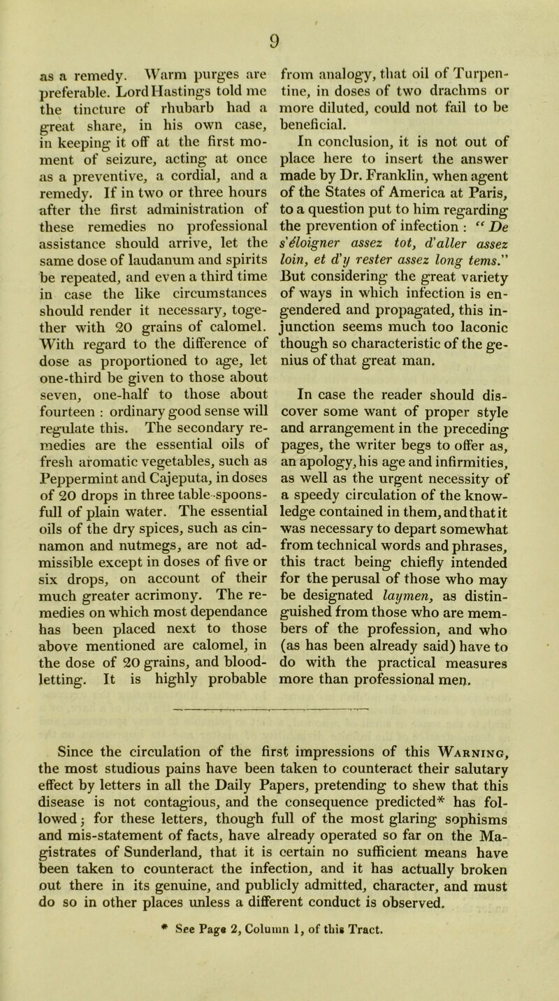 as a remedy. Warm purges are preferable. Lord Hastings told me the tincture of rhubarb had a great share, in his own case, in keeping it off at the first mo- ment of seizure, acting at once as a preventive, a cordial, and a remedy. If in two or three hours after the first administration of these remedies no professional assistance should arrive, let the same dose of laudanum and spirits be repeated, and even a third time in case the like circumstances should render it necessary, toge- ther with 20 grains of calomel. With regard to the difference of dose as proportioned to age, let one-third be given to those about seven, one-half to those about fourteen : ordinary good sense will regulate this. The secondary re- medies are the essential oils of fresh aromatic vegetables, such as Peppermint and Cajeputa, in doses of 20 drops in three table spoons- full of plain water. The essential oils of the dry spices, such as cin- namon and nutmegs, are not ad- missible except in doses of five or six drops, on account of their much greater acrimony. The re- medies on which most dependance has been placed next to those above mentioned are calomel, in the dose of 20 grains, and blood- letting. It is highly probable from analogy, that oil of Turpen- tine, in doses of two drachms or more diluted, could not fail to be beneficial. In conclusion, it is not out of place here to insert the answer made by Dr. Franklin, when agent of the States of America at Paris, to a question put to him regarding the prevention of infection : De s'Eloigner assez tot, d'aller assez loin, et d'y rester assez long terns. But considering the great variety of ways in which infection is en- gendered and propagated, this in- junction seems much too laconic though so characteristic of the ge- nius of that great man. In case the reader should dis- cover some want of proper style and arrangement in the preceding pages, the writer begs to offer as, an apology, his age and infirmities, as well as the urgent necessity of a speedy circulation of the know- ledge contained in them, and that it was necessary to depart somewhat from technical words and phrases, this tract being chiefly intended for the perusal of those who may be designated laymen, as distin- guished from those who are mem- bers of the profession, and who (as has been already said) have to do with the practical measures more than professional men. Since the circulation of the first impressions of this Warning, the most studious pains have been taken to counteract their salutary effect by letters in all the Daily Papers, pretending to shew that this disease is not contagious, and the consequence predicted* has fol- lowed 3 for these letters, though full of the most glaring sophisms and mis-statement of facts, have already operated so far on the Ma- gistrates of Sunderland, that it is certain no sufficient means have been taken to counteract the infection, and it has actually broken out there in its genuine, and publicly admitted, character, and must do so in other places unless a different conduct is observed. * See Page 2, Column 1, of tins Tract.