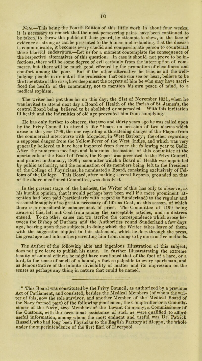 Note.—Tliis being the Fourth Edition of this little work in about four weeks, it is necessary to remark that the most persevering pains have been continued to be taken, to throw the public off their guard, by attempts to shew, in the face of evidence as strong as can be presented to the human understanding, that the disease is communicable, it becomes every candid and compassionate person to counteract these baneful endeavours.—Let us for a moment contemplate the consequence of the respective alternatives of this question. In case it should not prove to be in- fectious, there will be some degree of evil certainly from the interruption of com- merce, but there will be much good effected by the promotion of cleanliness and comfort among the poor. But if the other alternative be true, as all the well- judging people in or out of the profession that one can see or hear, believe to be the true state of the case, how deep must the regrets of him be who may have sacri - ficed the health of the community, not to mention his own peace, of mind, to a medical sophism. The writer had got thus far on this day, the 21st of November 1831, when he was invited to attend next day a Board of Health of the Parish of St. James’s, the central Board being believed to be abolished or superseded. With this invitation ill health and the infirmities of old age prevented him from complying. He has only further to observe, that two and thirty years ago he was called upon by the Privy Council to attend a like * board on occasion of two alarms which arose in the year 1799, the one regarding a threatening danger of the Plague from the commercial intercourse with Mogador, in West Barbary ; the other regarding a supposed danger from the Yellow Fever of the West Indies, and which was very generally believed to have been imported from thence the following year to Cadiz. After the numerous meetings and laborious discussions of this committee at the apartments of the Board of Trade, the Report was presented to the Privy Council, and printed in January, 1800 ; soon after which a Board of Health was appointed by public authority, and the nomination of its members being left to the President of the College of Physicians, he nominated a Board, consisting exclusively of Fel- lows of the College. This Board, after making several Reports, grounded on that of the above mentioned Committee, was dissolved. In the present stage of the business, the Writer of thi3 has only to observe, as his humble opinion, that it would perhaps have been well if a more prominent at- tention had been paid (particularly with regard to Sunderland) to the regular and reasonable supply of so great a necessary of life as Coal, at this season, of which there is a considerable enhancement of price. The Committee of 1799 being aware of this, left out Coal from among the susceptible articles, and no distress ensued. To no other cause can we ascribe the correspondence which arose be- tween the Bishop of Durham and the Authorities round Sunderland a few days ago, bearing upon these subjects, in doing which the Writer takes leave of them, with the suggestion implied in this statement, which he does through the press, his great age and infirmities preventing him from doing so by more active methods. The Author of the following able and ingenious Illustration of this subject, does not give leave to publish his name. In further illustratrating the extreme tenuity of animal effluvia he might have mentioned that of the foot of a hare, or a bird, to the sense of smell of a hound, a fact so palpable to every sportsman, and as demonstrative of the infinite divisibility of matter and its impression on the senses as perhaps any thing in nature that could be named. * This Board was constituted by the Privy Council, as authorized by a previous Act of Parliament, and consisted, besides the Medical Members (of whom the wri- ter of this, now the sole survivor, and another Member of the Medical Board of the Navy formed pait) of the following gentlemen, the Comptroller or a Commis- sioner of the Navy, two Members of the Levant Company, a Commissioner of the Customs, with the occasional assistance of such as were qualified to afford useful information, among whom the most eminent and useful was Dr. Patrick Russell, who had long been Physician to the English Factory at Aleppo, the whole under the superintendence of the first Earl of Liverpool.