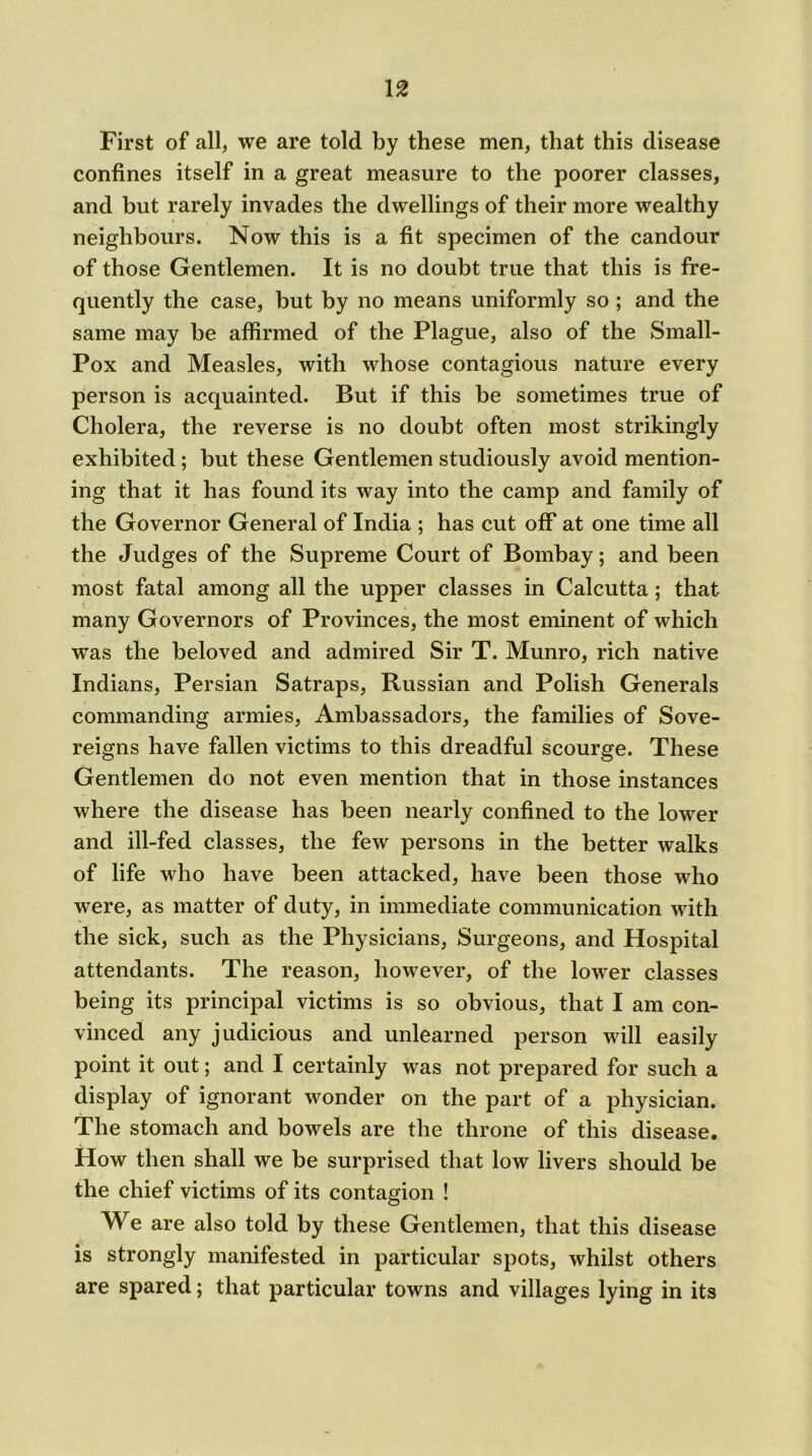 First of all, we are told by these men, that this disease confines itself in a great measure to the poorer classes, and but rarely invades the dwellings of their more wealthy neighbours. Now this is a fit specimen of the candour of those Gentlemen. It is no doubt true that this is fre- quently the case, but by no means uniformly so ; and the same may be affirmed of the Plague, also of the Small- Pox and Measles, with whose contagious nature every person is acquainted. But if this be sometimes true of Cholera, the reverse is no doubt often most strikingly exhibited ; but these Gentlemen studiously avoid mention- ing that it has found its way into the camp and family of the Governor General of India ; has cut off at one time all the Judges of the Supreme Court of Bombay; and been most fatal among all the upper classes in Calcutta ; that many Governors of Provinces, the most eminent of which was the beloved and admired Sir T. Munro, rich native Indians, Persian Satraps, Russian and Polish Generals commanding armies, Ambassadors, the families of Sove- reigns have fallen victims to this dreadful scourge. These Gentlemen do not even mention that in those instances where the disease has been nearly confined to the lower and ill-fed classes, the few persons in the better walks of life who have been attacked, have been those who were, as matter of duty, in immediate communication with the sick, such as the Physicians, Surgeons, and Hospital attendants. The reason, however, of the lower classes being its principal victims is so obvious, that I am con- vinced any judicious and unlearned person will easily point it out; and I certainly was not prepared for such a display of ignorant wonder on the part of a physician. The stomach and bowels are the throne of this disease. How then shall we be surprised that low livers should be the chief victims of its contagion ! We are also told by these Gentlemen, that this disease is strongly manifested in particular spots, whilst others are spared; that particular towns and villages lying in its