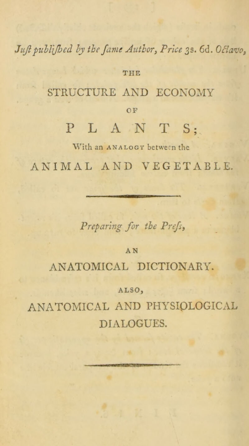 Jujl pulhjhed hy the fame Author, Price 3s. 6d. Odavo, THE STRUCTURE AND ECONOMY OF PLANTS; With an analogy between the ANIMAL AND VEGETABLE. Preparing for the Prefs, AN ANATOMICAL DICTIONARY. ALSO, ANATOMICAL AND PHYSIOLOGICAL DIALOGUES.