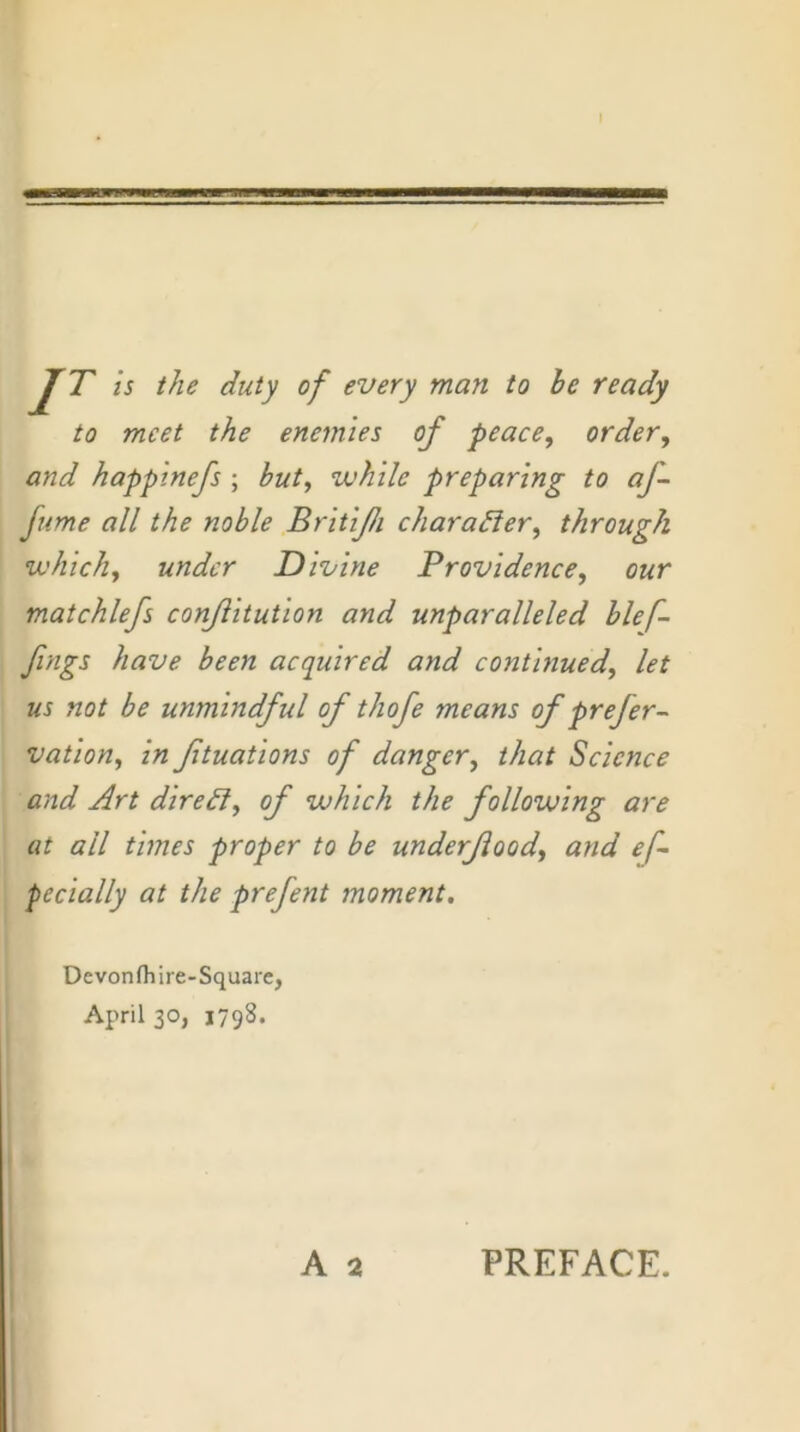 JT is the duty of every man to he ready to meet the enemies of peace, order, and happinefs ; but, while preparing to af- ftime all the noble Britijh charader, through which, under Divine Providence, our matchlefs conjlitution and unparalleled hlef- fings have been acquired and continued, let us not be unmindful of thofe means of prefer- vation, in ftuations of danger, that Science and Art diredi, of which the following are at all times proper to be underjiood, and ef- pecially at the prefent moment. Devonfliire-Square, April 30, 1798.