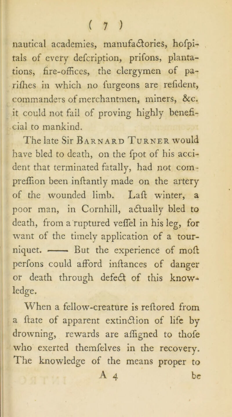 nautical academies, manufadlories, hofpi- tals of every defcrlptlon, prifons, planta- tions, fire-offices, the clergymen of pa- rlfhes in which no furgeons are refident, commanders of merchantmen, miners, &C. it could not fail of proving highly benefi- cial to mankind. The late Sir Barnard Turner would have bled to death, on the fpot of his acci- dent that terminated fatally, had not com- preffion been inftantly made on the artery of the wounded limb. Lafl winter, a poor man, in Cornhill, adfually bled to death, from a ruptured vefTel In his leg, for want of the timely application of a tour- niquet. But the experience of mofi perfons could afford inftances of danger or death through defedt of this know* ledge. When a fellow-creature Is reflored from a ftate of apparent extinfllon of life by drowning, rewards are affigned to thofe who exerted themfelves in the recovery. The knowledge of the means proper to A 4 be