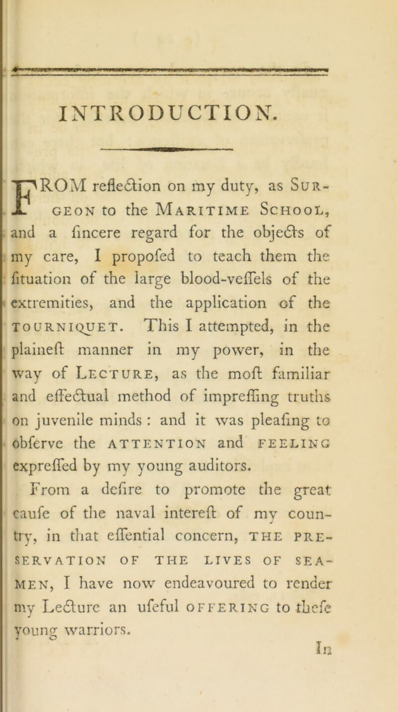 INTRODUCTION. ROM refle6tion on my duty, as Sur- geon to the Maritime School, and a fincere regard for the objedls of my care, I propofed to teach them the fituation of the large blood-veffels of the extremities, and the application of the TOURNIQUET. This I attempted, in the plaineft manner in my power, in the way of Lecture, as the moh: familiar and elFe6lual method of impreffing truths on juvenile minds : and it was pleafing to obferve the attention and feeling exprefled by my young auditors. From a defire to promote the great caufe of the naval intereft of mv coun- j try, in that effential concern, the pre- servation OF THE LIVES OF SEA- MEN, I have now endeavoured to render my Ledlurc an ufeful offering to thefe young warriors. In