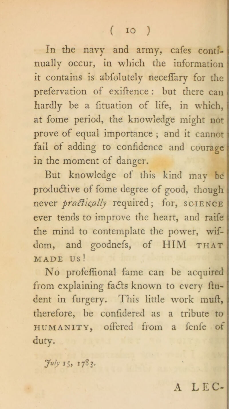 In the navy and army, cafes conti- nually occur, in which the information it contains is abfolutely neceffary for the prefervation of exiftence : but there can hardly be a fituation of life, in w^hich, at fome period, the know'ledge might not prove of equal importance ; and it cannot fail of adding to conhdence and courage in the moment of danger. But knowledge of this kind may be produdfive of fome degree of good, though ntY^T praffically required; for, science ever tends to improve the heart, and raife the mind to contemplate the power, wif- dom, and goodnefs, of HIM that MADE us! No profeflional fame can be acquired from explaining fadfs known to every Un- dent in furgery. This little work muft, therefore, be confidered as a tribute to HUMANITY, offered from a fenfe of duty. July 15, J7SJ. A LEC-