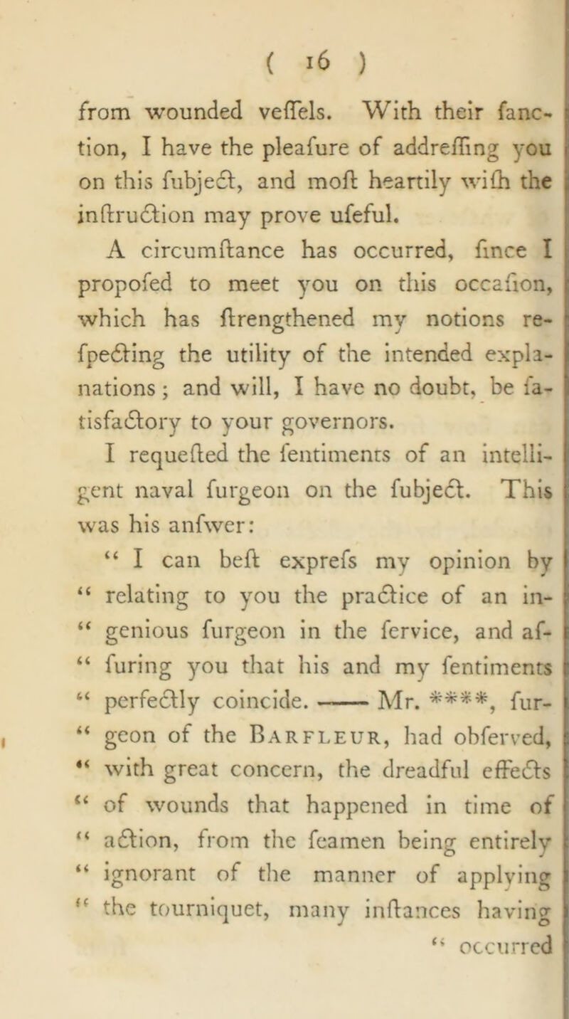 from wounded veffels. With their fane- tion, I have the pleafure of addreiTing you on this fubjecl, and moft heartily wilh the inftrucStlon may prove ufeful. A circumftance has occurred, fince I propofed to meet you on this occafion, which has ftrengthened my notions re- fpe6ling the utility of the Intended expla- nations ; and will, I have no doubt, be fa- tisfadbory to your governors. I requefted the fentiments of an intelli- gent naval furgeon on the fubjedl. This was his anfwer: “ I can beft exprefs my opinion by “ relating to you the pradfice of an In- “ genious furgeon in the fervice, and af- “ furing you that his and my fentiments “ perfeclly coincide. Mr. fur- “ geon of the Barfleur, had obferved, with great concern, the dreadful effedfs ‘‘ of wounds that happened in time of “ adfion, from the feamen being entirely “ ignorant of the manner of applying “ the tourniquet, many inflances having “ occurred