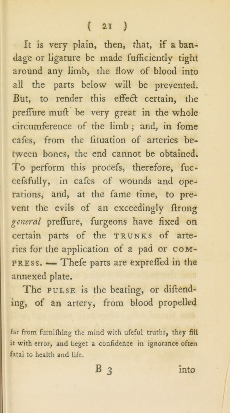 It Is very plain, then, that, if a ban- dage or ligature be made fufficiently tight around any limb, the flow of blood into all the parts below will be prevented. But, to render this efle61; certain, the prefTure muft be very great In the whole circumference of the limb; and, in fome cafes, from the fituation of arteries be- tween bones, the end cannot be obtained. To perform this procefs, therefore, fuc- cefsfully. In cafes of wounds and ope- rations, and, at the fame time, to pre- vent the evils of an exceedingly ftrong general preflure, furgeons have fixed on certain parts of the trunks of arte- ries for the application of a pad or com- press. — Thefe parts are exprelTed In the annexed plate. The PULSE is the beating, or diftend- ing, of an artery, from blood propelled far from furnifliing the mind with ufcful truths, they fHl it with error, and beget a confidetice in ignorance often fatal to health and life. B3 into