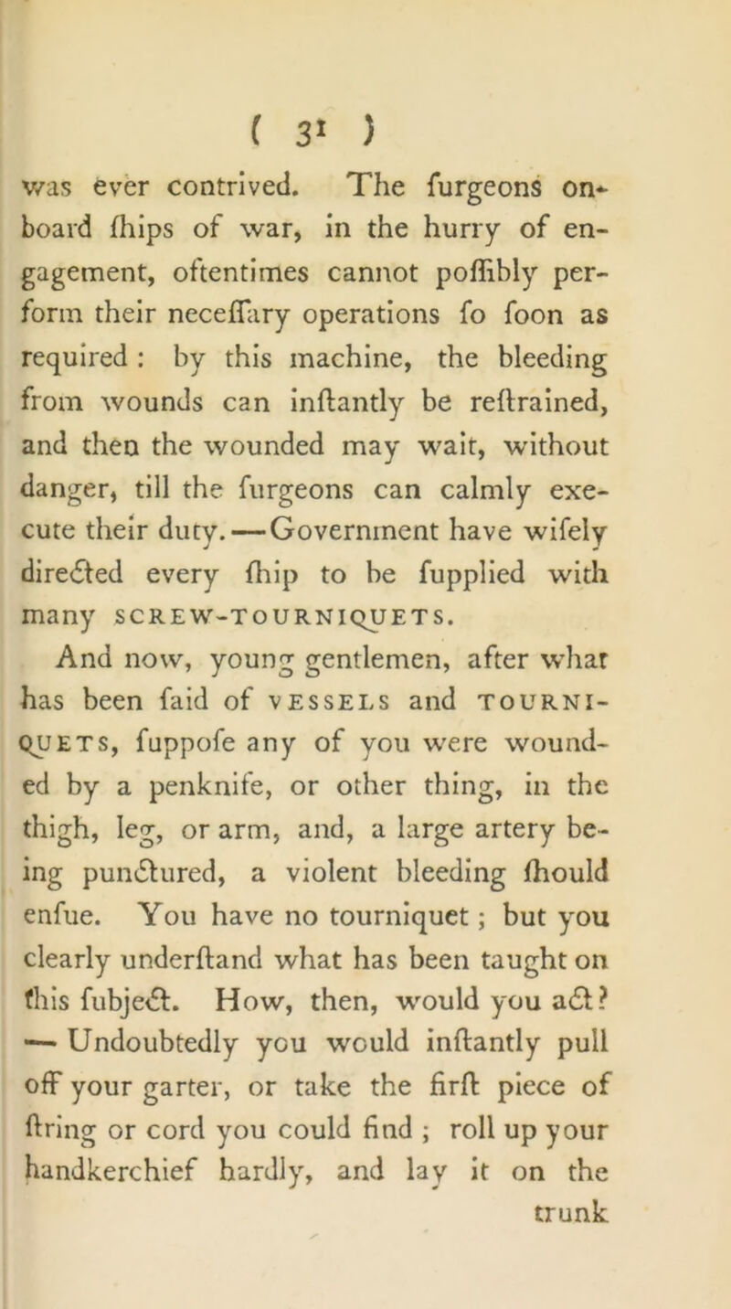 ( 3^ ) was ever contrived. The furgeons on* board fhlps of war, in the hurry of en- gagement, oftentimes cannot poffibly per- form their necefTary operations fo foon as required : by this machine, the bleeding from wounds can inftantly be reftrained, and then the wounded may wait, without danger, till the furgeons can calmly exe- cute their duty.—Government have wifely directed every fhip to be fupplied with many screw-tourniquets. And now, young gentlemen, after whar has been faid of vessels and tourni- quets, fuppofe any of you were wound- ed by a penknife, or other thing, in the thigh, leg, or arm, and, a large artery be- ing pumSlured, a violent bleeding fhould enfue. You have no tourniquet; but you clearly underhand what has been taught on fills fubjedl. How, then, would you a£t? •— Undoubtedly you would inftantly pull off your garter, or take the firft piece of ftring or cord you could find ; roll up your handkerchief hardly, and lay it on the trunk