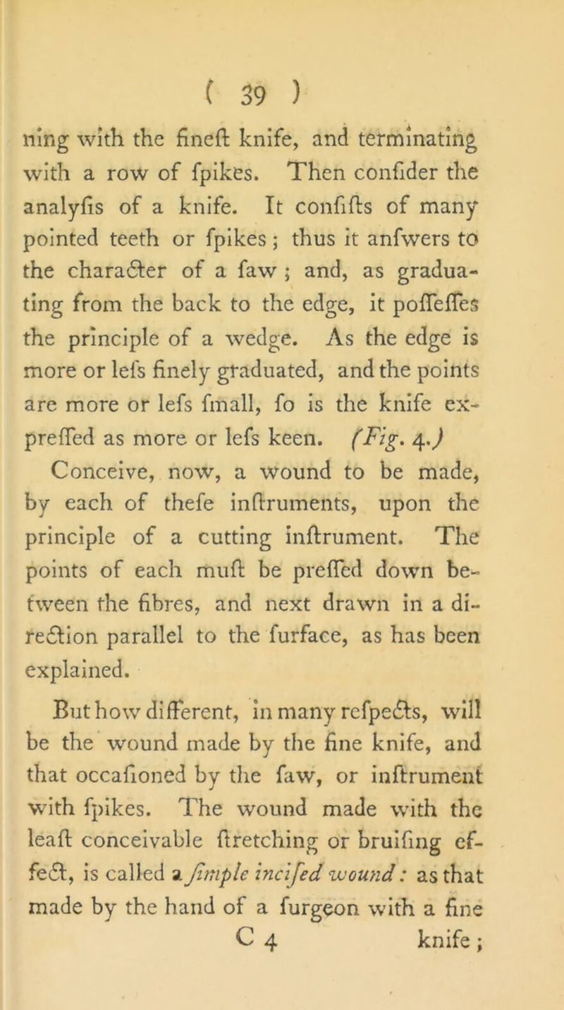 ning with the fined knife, and terminating with a row of fpikes. Then confider the analyfis of a knife. It confifts of many pointed teeth or fpikes; thus It anfwers to the charadfer of a faw ; and, as gradua- ting from the back to the edge, it poffefTes the principle of a wedge. As the edge is more or lefs finely graduated, and the points are more or lefs fmall, fo is the knife ex- prelTed as more or lefs keen. (Fig. 4.^ Conceive, now, a wound to be made, by each of thefe indruments, upon the principle of a cutting indrument. The points of each mud be prefied down be- tween the fibres, and next drawn in a di- redlion parallel to the furface, as has been explained. But how different, in many refpedts, will be the wound made by the fine knife, and that occafioned by the faw, or indrument with fpikes. The wound made with the lead conceivable dretching or bruifing ef- fe£t, is called a Jiniple incifed wound: as that made by the hand of a furgeon with a fine C 4 knife;