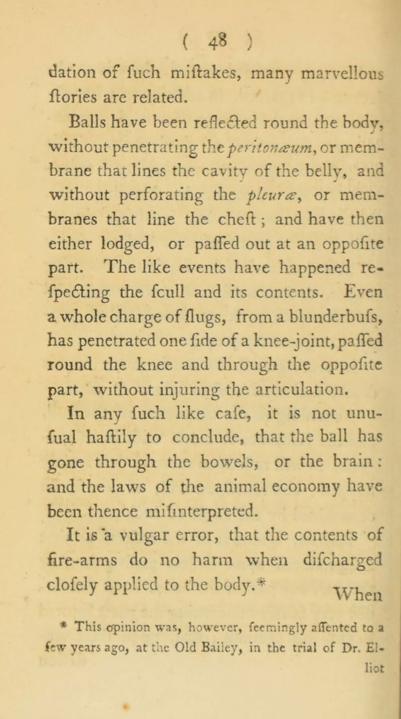 datlon of fuch miftakes, many marvellous florles are related. Balls have been reflefled round the body, without penetrating the peritonaeum, or mem- brane that lines the cavity of the belly, and without perforating the pleura:, or mem- branes that line the cheft ; and have then either lodged, or pafTed out at an oppofite part. The like events have happened re- fpe6ling the fcull and its contents. Even a whole charge of flugs, from a blunderbufs, has penetrated one fide of a knee-joint, paffed round the knee and through the oppofite part, without injuring the articulation. In any fuch like cafe, it is not unu- fual haftily to conclude, that the ball has gone through the bowels, or the brain: and the laws of tlie animal economy have been thence mlfmterpreted. It is a vulgar error, that the contents of fire-arms do no harm when clofely applied to the body.* difeharged When * This opinion was, however, fecmingly afTentcd to a few years ago, at the Old Bailey, in the trial of Dr. El- liot